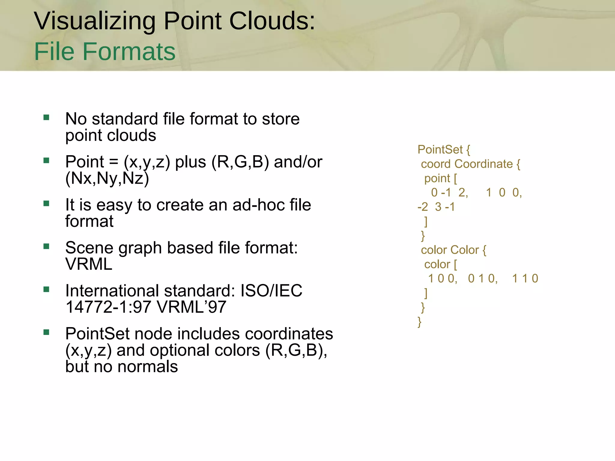 Visualizing Point Clouds: File Formats No standard file format to store point clouds Point = (x,y,z) plus (R,G,B) and/or (Nx,Ny,Nz) It is easy to create an ad-hoc file format  Scene graph based file format: VRML International standard: ISO/IEC 14772-1:97 VRML’97 PointSet node includes coordinates (x,y,z) and optional colors (R,G,B), but no normals PointSet { coord Coordinate { point [ 0 -1  2,  1  0  0,  -2  3 -1 ] } color Color { color [ 1 0 0,  0 1 0,  1 1 0 ] } } 