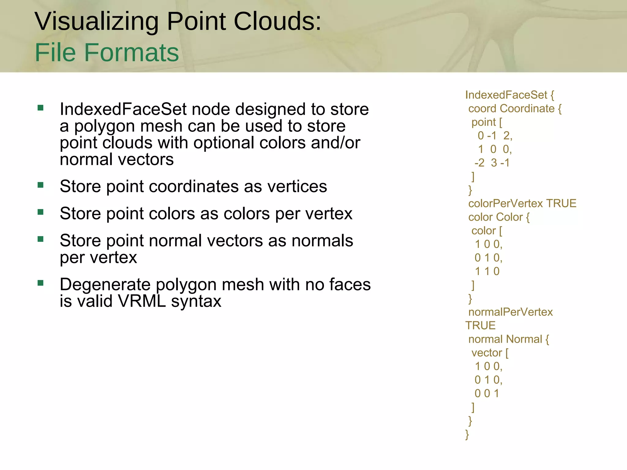 Visualizing Point Clouds: File Formats IndexedFaceSet node designed to store a polygon mesh can be used to store point clouds with optional colors and/or normal vectors Store point coordinates as vertices Store point colors as colors per vertex Store point normal vectors as normals per vertex Degenerate polygon mesh with no faces is valid VRML syntax IndexedFaceSet { coord Coordinate { point [ 0 -1  2, 1  0  0, -2  3 -1 ] } colorPerVertex TRUE color Color { color [ 1 0 0, 0 1 0, 1 1 0 ] } normalPerVertex TRUE normal Normal { vector [ 1 0 0, 0 1 0, 0 0 1 ] } } 