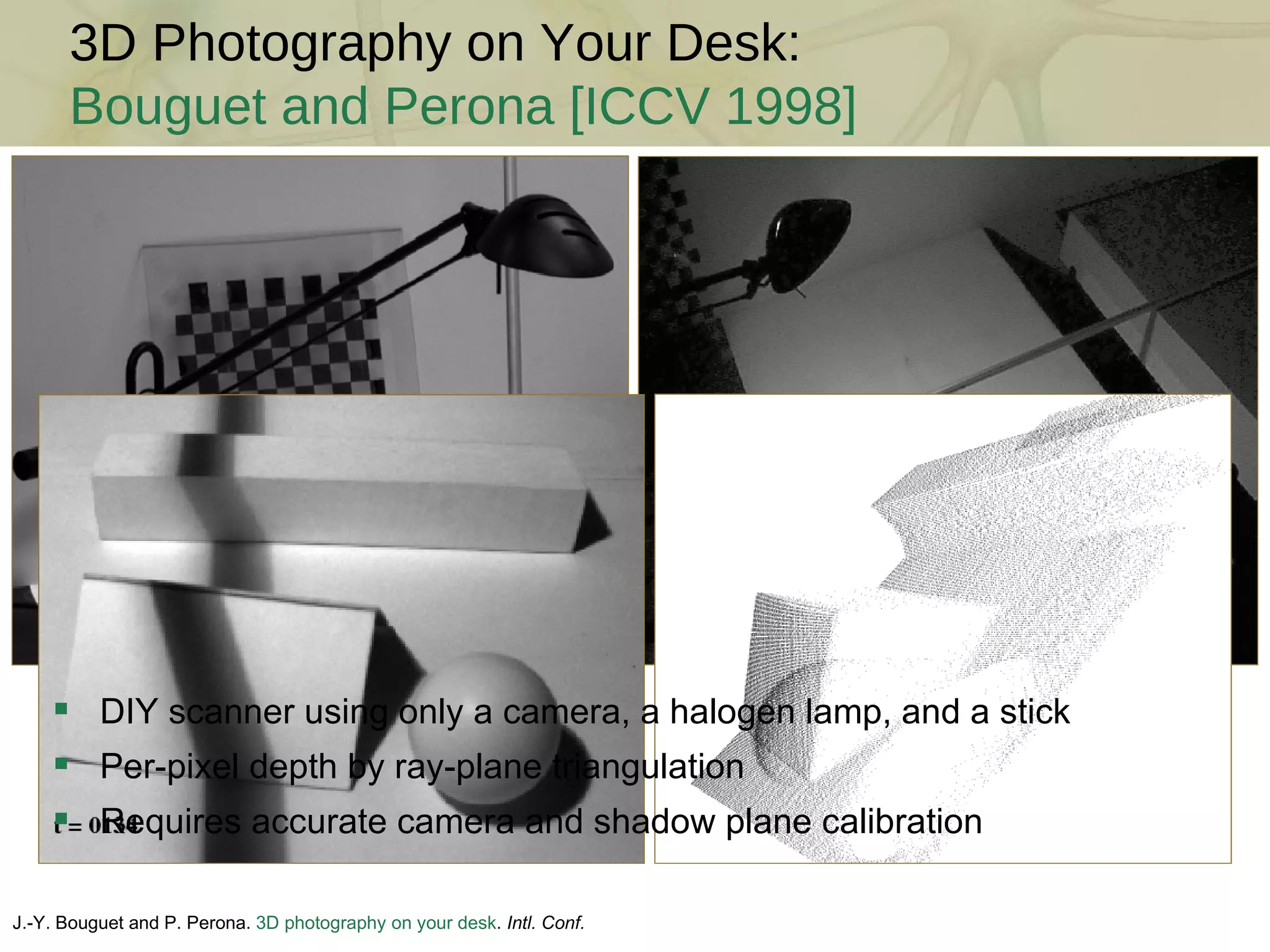 3D Photography on Your Desk: Bouguet and Perona [ICCV 1998] J.-Y. Bouguet and P. Perona.  3D photography on your desk .  Intl. Conf. Comp. Vision , 1998  DIY scanner using only a camera, a halogen lamp, and a stick Per-pixel depth by ray-plane triangulation Requires accurate camera and shadow plane calibration 