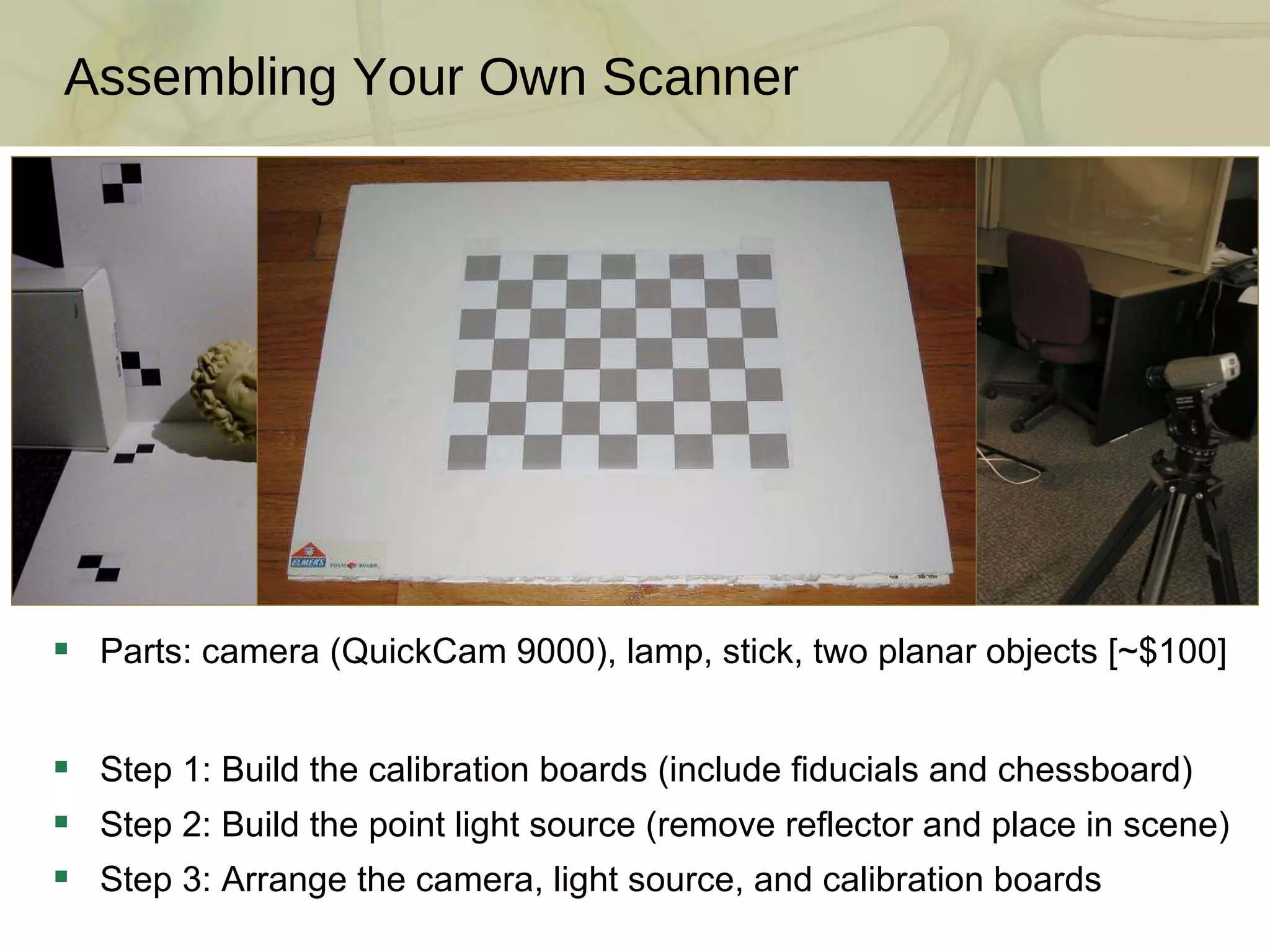 Assembling Your Own Scanner Parts: camera (QuickCam 9000), lamp, stick, two planar objects [~$100] Step 1: Build the calibration boards (include fiducials and chessboard) Step 2: Build the point light source (remove reflector and place in scene) Step 3: Arrange the camera, light source, and calibration boards 