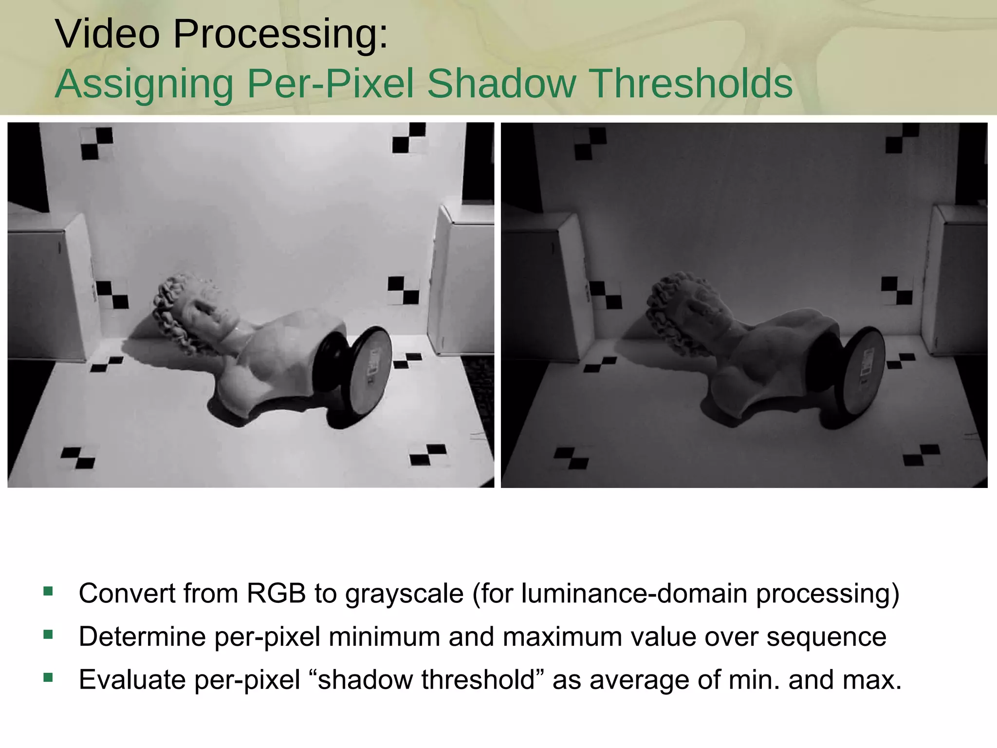 Convert from RGB to grayscale (for luminance-domain processing) Determine per-pixel minimum and maximum value over sequence Evaluate per-pixel “shadow threshold” as average of min. and max. Video Processing: Assigning Per-Pixel Shadow Thresholds 