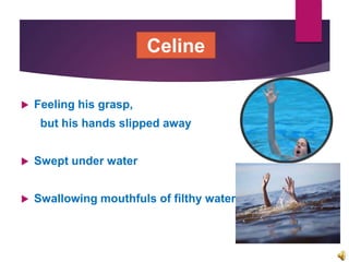  Feeling his grasp,
but his hands slipped away
 Swept under water
 Swallowing mouthfuls of filthy water
Celine
 