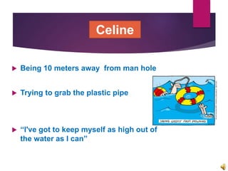  Being 10 meters away from man hole
 Trying to grab the plastic pipe
 “I've got to keep myself as high out of
the water as I can”
Celine
 