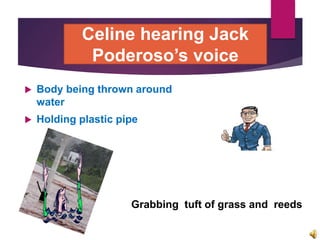  Body being thrown around
water
 Holding plastic pipe
Grabbing tuft of grass and reeds
Celine hearing Jack
Poderoso’s voice
 