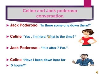  Jack Poderoso “Is there some one down there?”
 Celine “Yes , I’m here. What is the time?”
 Jack Poderoso - “It is after 7 Pm.”.
 Celine “Have I been down here for
 5 hours?”
Celine and Jack poderoso
conversation
 