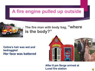  The fire man with body bag, “where
is the body?”
A fire engine pulled up outside
Celine’s hair was wet and
bedraggled
Her face was battered
After 8 pm Serge arrived at
Lunel fire station
 