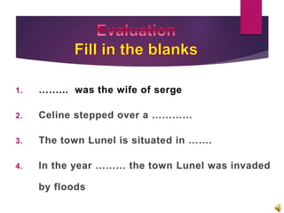 1. ……... was the wife of serge
2. Celine stepped over a …………
3. The town Lunel is situated in …….
4. In the year ……… the town Lunel was invaded
by floods
 