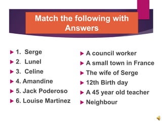 Match the following with
Answers
 1. Serge
 2. Lunel
 3. Celine
 4. Amandine
 5. Jack Poderoso
 6. Louise Martinez
 A council worker
 A small town in France
 The wife of Serge
 12th Birth day
 A 45 year old teacher
 Neighbour
 