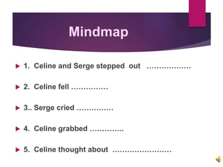 Mindmap
 1. Celine and Serge stepped out ………………
 2. Celine fell ……………
 3.. Serge cried ……………
 4. Celine grabbed …………..
 5. Celine thought about ……………………
 