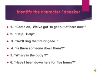  1. “Come on, We’ve got to get out of here now.”
 2. “Help, Help”
 3. “We’ll ring the fire brigade .”
 4 “Is there someone down there?”
 5. “Where is the body ?”
 6. “Have I been down here for five hours?”
 