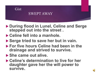 Gist
SWEPT AWAY
 During flood in Lunel, Celine and Serge
stepped out into the street .
 Celine fell into a manhole.
 Serge tried to save her but in vain.
 For five hours Celine had been in the
drainage and strived to survive.
 She came out alive.
 Celine’s determination to live for her
daughter gave her the will power to
survive..
 