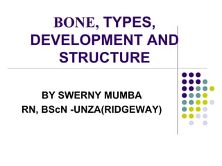 BONE, TYPES,
DEVELOPMENT AND
STRUCTURE
BY SWERNY MUMBA
RN, BScN -UNZA(RIDGEWAY)
 