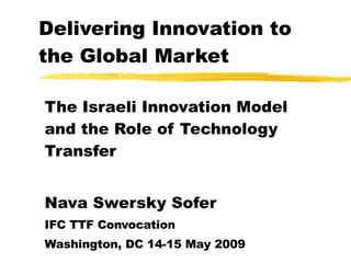 Delivering Innovation to the Global Market The Israeli Innovation Model and the Role of Technology Transfer Nava Swersky Sofer IFC TTF Convocation Washington, DC 14-15 May 2009 