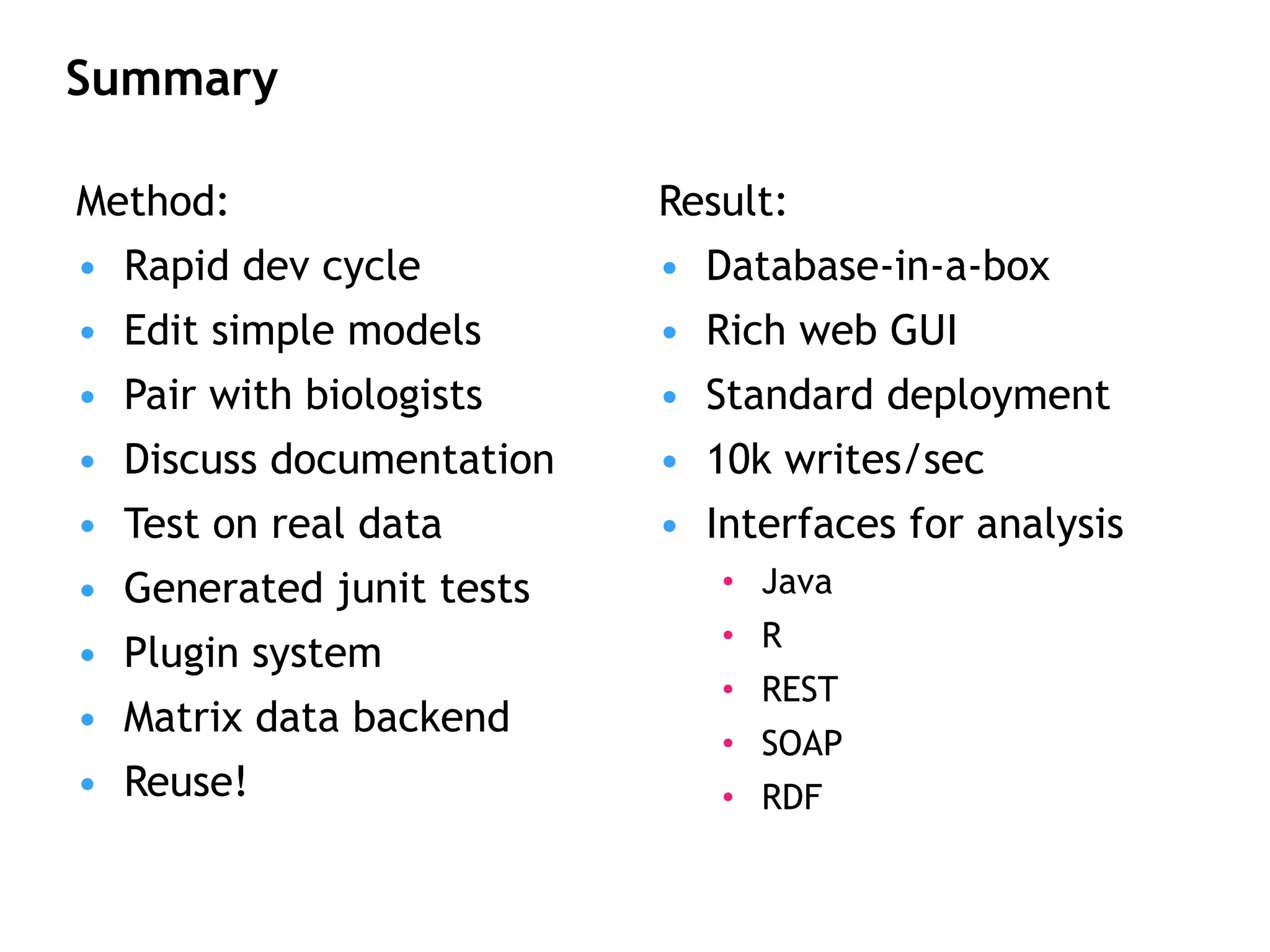 Summary Result: Database-in-a-box Rich web GUI Standard deployment 10k writes/sec Interfaces for analysis Java R REST SOAP RDF Method: Rapid dev cycle Edit simple models Pair with biologists Discuss documentation Test on real data Generated junit tests Plugin system Matrix data backend Reuse! 