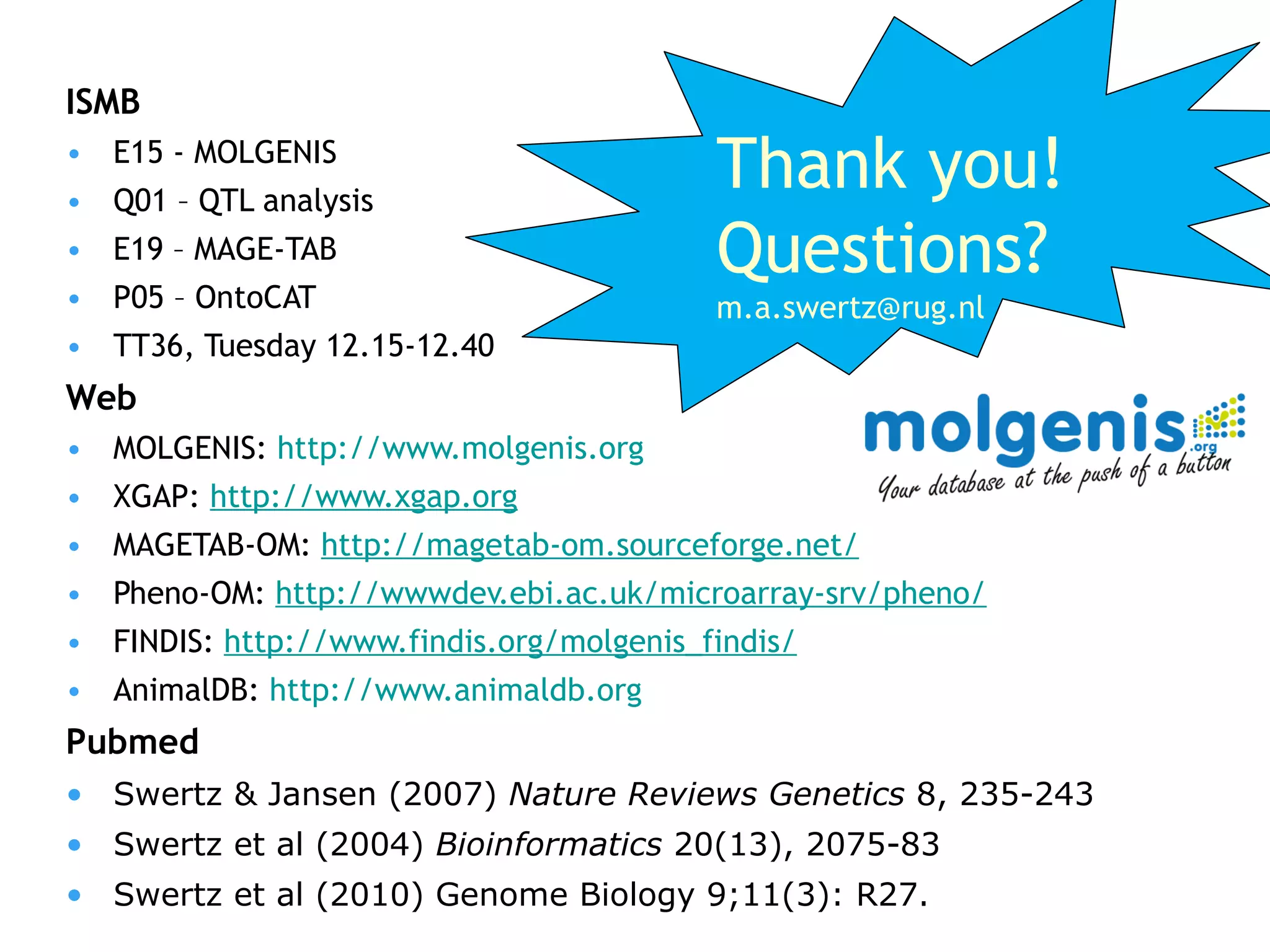 ISMB E15 - MOLGENIS Q01 – QTL analysis E19 – MAGE-TAB P05 – OntoCAT TT36, Tuesday 12.15-12.40 Web  MOLGENIS:  http://www.molgenis.org XGAP:  http://www.xgap.org MAGETAB-OM:  http://magetab-om.sourceforge.net/   Pheno-OM:  http://wwwdev.ebi.ac.uk/microarray-srv/pheno/   FINDIS:  http://www.findis.org/molgenis_findis/   AnimalDB:  http://www.animaldb.org   Pubmed Swertz & Jansen (2007)  Nature Reviews Genetics  8, 235-243 Swertz et al (2004)  Bioinformatics  20(13), 2075-83 Swertz et al (2010)  Genome Biology 9;11(3): R27. Thank you! Questions? [email_address] 