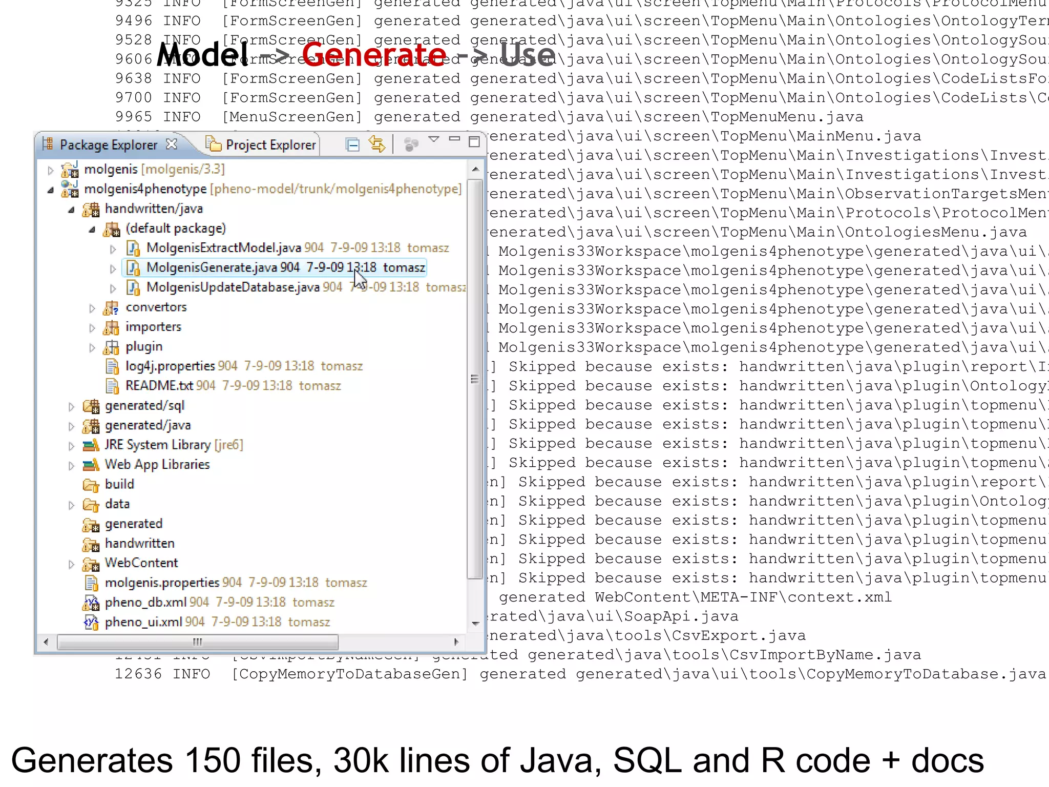 Generates 150 files, 30k lines of Java, SQL and R code + docs 0  INFO  [myFactory] working dir: D:\Development\Molgenis33Workspace\molgenis4phenotype 78  INFO  [myFactory]  MOLGENIS version 3.3.0-testing 94  INFO  [myFactory]  Using options: model_database  = [pheno_db.xml]  #File with data structure specification (in MOLGENIS DSL). model_userinterface  = pheno_ui.xml  #File with user interface specification (in MOLGENIS DSL). Can be same file as model_database output_src  = generated/java  #Output-directory for the generated project. output_hand  = handwritten/java  #Output-directory for the generated project. output_sql  = generated/sql  #Output-directory for the generated sql files. output_doc  = WebContent/doc  #Output-directory for the generated documentation. output_type  =  #Output type of the project, either war (for use in tomcat) or jar (standalone). output_web  = WebContent  #Output-directory for any generated web resources db_driver  = com.mysql.jdbc.Driver  #Driver of database. Any JDBC compatible driver should work. db_user  = molgenis  #Username for database.  db_password  = xxxxxx  #Password for database.  db_uri  = jdbc:mysql://localhost/pheno  #Uri of the database. Default: localhost db_filepath  = attachedfiles  #Path where the database should store file attachements. Default: null db_jndiname  = jdbc/molgenisdb  #Used to create a JDBC database resource for the application object_relational_mapping = subclass_per_table  #Expert option: Choosing OR strategy. Either 'class_per_table', 'subclass_per_table', 'hierarchy_per_table'. Default: class_per_table mapper_implementation  = multiquery  #Expert option: Choosing wether multiquery is used instead of prepared statements. Default: false exclude_system  = true  #Expert option: Whether system tables should be excluded from generation. Default: true force_molgenis_package  = false  #Expert option. Whether the generated package should be 'molgenis' or the name specified in the model. Default: false auth_loginclass  = org.molgenis.framework.security.SimpleSecurity #Expert option. verbose  = true  #This switch turns the verbose-mode on. compile  = false  #This switch makes the factory also compile (usefull outside IDE). mail_smtp_protocol  =  #Sets the email protocol, either smtp, smtps or null. Default: null meaning email disabled mail_smtp_hostname  = localhost  #SMTP host server. Default: localhost mail_smtp_port  = 25  #SMTP host server port. Default: 25 mail_smtp_user  =  #SMTP user for authenticated emailing. Default: null. mail_smtp_password  =  #SMTP user for authenticated emailing. Default: null. 110  INFO  [MolgenisLanguage] parsing db-schema from [pheno_db.xml] 780  WARN  [Entity] [WARNING]: missing key 0 for entity Nameable 780  WARN  [Entity] [WARNING]: missing key 0 for entity Nameable 780  WARN  [Entity] [WARNING]: missing key 0 for entity Nameable 780  WARN  [Entity] [WARNING]: missing key 0 for entity Nameable 780  WARN  [Entity] [WARNING]: missing key 0 for entity Nameable 797  WARN  [Entity] [WARNING]: missing key 0 for entity Nameable 797  WARN  [Entity] [WARNING]: missing key 0 for entity Nameable 844  INFO  [MolgenisLanguage] parsing ui-schema 937  INFO  [main] generating .... 1717 INFO  [TableDocGen] generated WebContent\doc\tabledoc.html 2076 INFO  [EntityDocGen] generated WebContent\doc\objectmodel.html 2436 INFO  [DotDocGen] generated WebContent\doc\entity-uml-diagram.dot 2545 INFO  [DotDocGen] generated WebContent\doc\entity-uml-diagram-pheno.system.dot 2748 INFO  [DotDocGen] generated WebContent\doc\entity-uml-diagram-pheno.observation.dot 2842 INFO  [DotDocGen] generated WebContent\doc\entity-uml-diagram-pheno.target.dot 2998 INFO  [DotDocGen] generated WebContent\doc\entity-uml-diagram-pheno.variable.dot 3138 INFO  [DotDocGen] generated WebContent\doc\entity-uml-diagram-pheno.protocol.dot 3997 INFO  [DotDocMinimalGen] generated WebContent\doc\entity-uml-minimal-diagram.dot 4184 INFO  [DotDocMinimalGen] generated WebContent\doc\entity-uml-diagram-minimal-pheno.system.dot 4388 INFO  [DotDocMinimalGen] generated WebContent\doc\entity-uml-diagram-minimal-pheno.observation.dot 4606 INFO  [DotDocMinimalGen] generated WebContent\doc\entity-uml-diagram-minimal-pheno.target.dot 4731 INFO  [DotDocMinimalGen] generated WebContent\doc\entity-uml-diagram-minimal-pheno.variable.dot 4887 INFO  [DotDocMinimalGen] generated WebContent\doc\entity-uml-diagram-minimal-pheno.protocol.dot 5184 INFO  [ClassDocGen] generated WebContent\doc\classmodel.html 5293 INFO  [InMemoryDatabaseGen] generated generated\java\ui\data\InMemoryDatabase.java 5609 INFO  [MySqlCreateSubclassPerTableGen] generated generated\sql\create_tables.sql 5671 INFO  [JDBCDatabaseGen] generated generated\java\ui\JDBCDatabase.java 5921 INFO  [DataTypeGen] generated generated\java\pheno\core\data\types\Identifiable.java 5921 INFO  [DataTypeGen] generated generated\java\pheno\core\data\types\Nameable.java 5968 INFO  [DataTypeGen] generated generated\java\pheno\core\data\types\OntologySource.java 6014 INFO  [DataTypeGen] generated generated\java\pheno\core\data\types\OntologyTerm.java 6030 INFO  [DataTypeGen] generated generated\java\pheno\core\data\types\Investigation.java 6061 INFO  [DataTypeGen] generated generated\java\pheno\core\data\types\ObservableFeature.java 6124 INFO  [DataTypeGen] generated generated\java\pheno\core\data\types\ObservedValue.java 6170 INFO  [DataTypeGen] generated generated\java\pheno\core\data\types\ObservedRelationship.java 6217 INFO  [DataTypeGen] generated generated\java\pheno\core\data\types\InferredValue.java 6233 INFO  [DataTypeGen] generated generated\java\pheno\core\data\types\ObservationTarget.java 6280 INFO  [DataTypeGen] generated generated\java\pheno\core\data\types\Individual.java 6311 INFO  [DataTypeGen] generated generated\java\pheno\core\data\types\Panel.java 6326 INFO  [DataTypeGen] generated generated\java\pheno\core\data\types\CodeList.java 6327 INFO  [DataTypeGen] generated generated\java\pheno\core\data\types\Code.java 6374 INFO  [DataTypeGen] generated generated\java\pheno\core\data\types\Protocol.java 6390 INFO  [DataTypeGen] generated generated\java\pheno\core\data\types\ProtocolApplication.java 6405 INFO  [DataTypeGen] generated generated\java\pheno\core\data\types\ProtocolParameter.java 6437 INFO  [DataTypeGen] generated generated\java\pheno\core\data\types\ParameterValue.java 6452 INFO  [DataTypeGen] generated generated\java\pheno\core\data\types\InferredValue_derivedFrom.java 6468 INFO  [DataTypeGen] generated generated\java\pheno\core\data\types\Panel_individuals.java 6483 INFO  [DataTypeGen] generated generated\java\pheno\core\data\types\Protocol_observableFeatures.java 6499 INFO  [DataTypeGen] generated generated\java\pheno\core\data\types\Protocol_protocolComponents.java 6624 INFO  [MultiqueryMapperGen] generated generated\java\pheno\core\data\mappers\OntologySourceMapper.java 6655 INFO  [MultiqueryMapperGen] generated generated\java\pheno\core\data\mappers\OntologyTermMapper.java 6671 INFO  [MultiqueryMapperGen] generated generated\java\pheno\core\data\mappers\InvestigationMapper.java 6702 INFO  [MultiqueryMapperGen] generated generated\java\pheno\core\data\mappers\ObservableFeatureMapper.java 6733 INFO  [MultiqueryMapperGen] generated generated\java\pheno\core\data\mappers\ObservedValueMapper.java 6780 INFO  [MultiqueryMapperGen] generated generated\java\pheno\core\data\mappers\ObservedRelationshipMapper.java 6827 INFO  [MultiqueryMapperGen] generated generated\java\pheno\core\data\mappers\InferredValueMapper.java 6842 INFO  [MultiqueryMapperGen] generated generated\java\pheno\core\data\mappers\ObservationTargetMapper.java 6873 INFO  [MultiqueryMapperGen] generated generated\java\pheno\core\data\mappers\IndividualMapper.java 6889 INFO  [MultiqueryMapperGen] generated generated\java\pheno\core\data\mappers\PanelMapper.java 6905 INFO  [MultiqueryMapperGen] generated generated\java\pheno\core\data\mappers\CodeListMapper.java 6936 INFO  [MultiqueryMapperGen] generated generated\java\pheno\core\data\mappers\CodeMapper.java 6951 INFO  [MultiqueryMapperGen] generated generated\java\pheno\core\data\mappers\ProtocolMapper.java 6983 INFO  [MultiqueryMapperGen] generated generated\java\pheno\core\data\mappers\ProtocolApplicationMapper.java 6998 INFO  [MultiqueryMapperGen] generated generated\java\pheno\core\data\mappers\ProtocolParameterMapper.java 7029 INFO  [MultiqueryMapperGen] generated generated\java\pheno\core\data\mappers\ParameterValueMapper.java 7045 INFO  [MultiqueryMapperGen] generated generated\java\pheno\core\data\mappers\InferredValue_derivedFromMapper.java 7061 INFO  [MultiqueryMapperGen] generated generated\java\pheno\core\data\mappers\Panel_individualsMapper.java 7076 INFO  [MultiqueryMapperGen] generated generated\java\pheno\core\data\mappers\Protocol_observableFeaturesMapper.java 7092 INFO  [MultiqueryMapperGen] generated generated\java\pheno\core\data\mappers\Protocol_protocolComponentsMapper.java 7217 INFO  [JDBCMetaDatabaseGen] generated generated\java\ui\JDBCMetaDatabase.java 7263 INFO  [CountPerEntityGen] generated generated\sql\count_per_entity.sql 7310 INFO  [CountPerTableGen] generated generated\sql\count_per_table.sql 7341 INFO  [FillMetadataTablesGen] generated generated\sql\insert_metadata.sql 7405 INFO  [CsvReaderGen] generated generated\java\pheno\core\data\csv\OntologySourceCsvReader.java 7420 INFO  [CsvReaderGen] generated generated\java\pheno\core\data\csv\OntologyTermCsvReader.java 7420 INFO  [CsvReaderGen] generated generated\java\pheno\core\data\csv\InvestigationCsvReader.java 7436 INFO  [CsvReaderGen] generated generated\java\pheno\core\data\csv\ObservableFeatureCsvReader.java 7452 INFO  [CsvReaderGen] generated generated\java\pheno\core\data\csv\ObservedValueCsvReader.java 7467 INFO  [CsvReaderGen] generated generated\java\pheno\core\data\csv\ObservedRelationshipCsvReader.java 7483 INFO  [CsvReaderGen] generated generated\java\pheno\core\data\csv\InferredValueCsvReader.java 7498 INFO  [CsvReaderGen] generated generated\java\pheno\core\data\csv\ObservationTargetCsvReader.java 7514 INFO  [CsvReaderGen] generated generated\java\pheno\core\data\csv\IndividualCsvReader.java 7514 INFO  [CsvReaderGen] generated generated\java\pheno\core\data\csv\PanelCsvReader.java 7530 INFO  [CsvReaderGen] generated generated\java\pheno\core\data\csv\CodeListCsvReader.java 7545 INFO  [CsvReaderGen] generated generated\java\pheno\core\data\csv\CodeCsvReader.java 7545 INFO  [CsvReaderGen] generated generated\java\pheno\core\data\csv\ProtocolCsvReader.java 7561 INFO  [CsvReaderGen] generated generated\java\pheno\core\data\csv\ProtocolApplicationCsvReader.java 7561 INFO  [CsvReaderGen] generated generated\java\pheno\core\data\csv\ProtocolParameterCsvReader.java 7576 INFO  [CsvReaderGen] generated generated\java\pheno\core\data\csv\ParameterValueCsvReader.java 7576 INFO  [CsvReaderGen] generated generated\java\pheno\core\data\csv\InferredValue_derivedFromCsvReader.java 7592 INFO  [CsvReaderGen] generated generated\java\pheno\core\data\csv\Panel_individualsCsvReader.java 7608 INFO  [CsvReaderGen] generated generated\java\pheno\core\data\csv\Protocol_observableFeaturesCsvReader.java 7608 INFO  [CsvReaderGen] generated generated\java\pheno\core\data\csv\Protocol_protocolComponentsCsvReader.java 7748 INFO  [REntityGen] generated generated\java\pheno\core\R\OntologySource.R 7748 INFO  [REntityGen] generated generated\java\pheno\core\R\OntologyTerm.R 7764 INFO  [REntityGen] generated generated\java\pheno\core\R\Investigation.R 7779 INFO  [REntityGen] generated generated\java\pheno\core\R\ObservableFeature.R 7779 INFO  [REntityGen] generated generated\java\pheno\core\R\ObservedValue.R 7795 INFO  [REntityGen] generated generated\java\pheno\core\R\ObservedRelationship.R 7795 INFO  [REntityGen] generated generated\java\pheno\core\R\InferredValue.R 7810 INFO  [REntityGen] generated generated\java\pheno\core\R\ObservationTarget.R 7810 INFO  [REntityGen] generated generated\java\pheno\core\R\Individual.R 7826 INFO  [REntityGen] generated generated\java\pheno\core\R\Panel.R 7826 INFO  [REntityGen] generated generated\java\pheno\core\R\CodeList.R 7842 INFO  [REntityGen] generated generated\java\pheno\core\R\Code.R 7857 INFO  [REntityGen] generated generated\java\pheno\core\R\Protocol.R 7857 INFO  [REntityGen] generated generated\java\pheno\core\R\ProtocolApplication.R 7873 INFO  [REntityGen] generated generated\java\pheno\core\R\ProtocolParameter.R 7873 INFO  [REntityGen] generated generated\java\pheno\core\R\ParameterValue.R 7888 INFO  [REntityGen] generated generated\java\pheno\core\R\InferredValue_derivedFrom.R 7888 INFO  [REntityGen] generated generated\java\pheno\core\R\Panel_individuals.R 7888 INFO  [REntityGen] generated generated\java\pheno\core\R\Protocol_observableFeatures.R 7904 INFO  [REntityGen] generated generated\java\pheno\core\R\Protocol_protocolComponents.R 7998 INFO  [RApi] generated generated\java\source.R 8044 INFO  [HtmlFormGen] generated generated\java\pheno\core\html\IdentifiableHtmlForm.java 8044 INFO  [HtmlFormGen] generated generated\java\pheno\core\html\NameableHtmlForm.java 8044 INFO  [HtmlFormGen] generated generated\java\pheno\core\html\OntologySourceHtmlForm.java 8044 INFO  [HtmlFormGen] generated generated\java\pheno\core\html\OntologyTermHtmlForm.java 8060 INFO  [HtmlFormGen] generated generated\java\pheno\core\html\InvestigationHtmlForm.java 8060 INFO  [HtmlFormGen] generated generated\java\pheno\core\html\ObservableFeatureHtmlForm.java 8076 INFO  [HtmlFormGen] generated generated\java\pheno\core\html\ObservedValueHtmlForm.java 8076 INFO  [HtmlFormGen] generated generated\java\pheno\core\html\ObservedRelationshipHtmlForm.java 8076 INFO  [HtmlFormGen] generated generated\java\pheno\core\html\InferredValueHtmlForm.java 8091 INFO  [HtmlFormGen] generated generated\java\pheno\core\html\ObservationTargetHtmlForm.java 8091 INFO  [HtmlFormGen] generated generated\java\pheno\core\html\IndividualHtmlForm.java 8091 INFO  [HtmlFormGen] generated generated\java\pheno\core\html\PanelHtmlForm.java 8091 INFO  [HtmlFormGen] generated generated\java\pheno\core\html\CodeListHtmlForm.java 8107 INFO  [HtmlFormGen] generated generated\java\pheno\core\html\CodeHtmlForm.java 8107 INFO  [HtmlFormGen] generated generated\java\pheno\core\html\ProtocolHtmlForm.java 8107 INFO  [HtmlFormGen] generated generated\java\pheno\core\html\ProtocolApplicationHtmlForm.java 8107 INFO  [HtmlFormGen] generated generated\java\pheno\core\html\ProtocolParameterHtmlForm.java 8122 INFO  [HtmlFormGen] generated generated\java\pheno\core\html\ParameterValueHtmlForm.java 8122 INFO  [HtmlFormGen] generated generated\java\pheno\core\html\InferredValue_derivedFromHtmlForm.java 8122 INFO  [HtmlFormGen] generated generated\java\pheno\core\html\Panel_individualsHtmlForm.java 8122 INFO  [HtmlFormGen] generated generated\java\pheno\core\html\Protocol_observableFeaturesHtmlForm.java 8138 INFO  [HtmlFormGen] generated generated\java\pheno\core\html\Protocol_protocolComponentsHtmlForm.java 8138 INFO  [MolgenisServletContextGen] generated WebContent\META-INF\context.xml 8169 INFO  [MolgenisContextListenerGen] generated generated\java\servlet\ContextListener.java 8232 INFO  [MolgenisServletGen] generated generated\java\MolgenisServlet.java 8403 INFO  [FormScreenGen] generated generated\java\ui\screen\TopMenu\Main\InvestigationsForm.java 8560 INFO  [FormScreenGen] generated generated\java\ui\screen\TopMenu\Main\Investigations\InvestigationMenu\ObservableFeaturesForm.java 8591 INFO  [FormScreenGen] generated generated\java\ui\screen\TopMenu\Main\Investigations\InvestigationMenu\PanelsForm.java 8654 INFO  [FormScreenGen] generated generated\java\ui\screen\TopMenu\Main\Investigations\InvestigationMenu\Panels\IndividualsForm.java 8701 INFO  [FormScreenGen] generated generated\java\ui\screen\TopMenu\Main\Investigations\InvestigationMenu\ObservedValuesForm.java 8732 INFO  [FormScreenGen] generated generated\java\ui\screen\TopMenu\Main\Investigations\InvestigationMenu\ProtocolApplicationsForm.java 8825 INFO  [FormScreenGen] generated generated\java\ui\screen\TopMenu\Main\Investigations\InvestigationMenu\ProtocolApplications\ProtocolApplicationMenu\ParameterValuesForm.java 8857 INFO  [FormScreenGen] generated generated\java\ui\screen\TopMenu\Main\Investigations\InvestigationMenu\ProtocolApplications\ProtocolApplicationMenu\ObservedValuesForm.java 8888 INFO  [FormScreenGen] generated generated\java\ui\screen\TopMenu\Main\Investigations\InvestigationMenu\ProtocolApplications\ProtocolApplicationMenu\InferredValuesForm.java 9013 INFO  [FormScreenGen] generated generated\java\ui\screen\TopMenu\Main\Investigations\InvestigationMenu\InferredValuesForm.java 9044 INFO  [FormScreenGen] generated generated\java\ui\screen\TopMenu\Main\ObservableFeaturesForm.java 9137 INFO  [FormScreenGen] generated generated\java\ui\screen\TopMenu\Main\ObservationTargets\IndividualsForm.java 9169 INFO  [FormScreenGen] generated generated\java\ui\screen\TopMenu\Main\ObservationTargets\PanelsForm.java 9200 INFO  [FormScreenGen] generated generated\java\ui\screen\TopMenu\Main\ProtocolsForm.java 9293 INFO  [FormScreenGen] generated generated\java\ui\screen\TopMenu\Main\Protocols\ProtocolMenu\ParametersForm.java 9325 INFO  [FormScreenGen] generated generated\java\ui\screen\TopMenu\Main\Protocols\ProtocolMenu\ProtocolComponentsForm.java 9496 INFO  [FormScreenGen] generated generated\java\ui\screen\TopMenu\Main\Ontologies\OntologyTermsForm.java 9528 INFO  [FormScreenGen] generated generated\java\ui\screen\TopMenu\Main\Ontologies\OntologySourcesForm.java 9606 INFO  [FormScreenGen] generated generated\java\ui\screen\TopMenu\Main\Ontologies\OntologySources\OntologyTermsForm.java 9638 INFO  [FormScreenGen] generated generated\java\ui\screen\TopMenu\Main\Ontologies\CodeListsForm.java 9700 INFO  [FormScreenGen] generated generated\java\ui\screen\TopMenu\Main\Ontologies\CodeLists\CodesForm.java 9965 INFO  [MenuScreenGen] generated generated\java\ui\screen\TopMenuMenu.java 10012 INFO  [MenuScreenGen] generated generated\java\ui\screen\TopMenu\MainMenu.java 10059 INFO  [MenuScreenGen] generated generated\java\ui\screen\TopMenu\Main\Investigations\InvestigationMenuMenu.java 10152 INFO  [MenuScreenGen] generated generated\java\ui\screen\TopMenu\Main\Investigations\InvestigationMenu\ProtocolApplications\ProtocolApplicationMenuMenu.java 10230 INFO  [MenuScreenGen] generated generated\java\ui\screen\TopMenu\Main\ObservationTargetsMenu.java 10293 INFO  [MenuScreenGen] generated generated\java\ui\screen\TopMenu\Main\Protocols\ProtocolMenuMenu.java 10324 INFO  [MenuScreenGen] generated generated\java\ui\screen\TopMenu\Main\OntologiesMenu.java 11354 INFO  [PluginScreenGen] generated Molgenis33Workspace\molgenis4phenotype\generated\java\ui\screen\TopMenu\Main\ReportPlugin.java 11557 INFO  [PluginScreenGen] generated Molgenis33Workspace\molgenis4phenotype\generated\java\ui\screen\TopMenu\Main\Ontologies\OntologyManagerPlugin.java 11604 INFO  [PluginScreenGen] generated Molgenis33Workspace\molgenis4phenotype\generated\java\ui\screen\TopMenu\Model_documentationPlugin.java 11604 INFO  [PluginScreenGen] generated Molgenis33Workspace\molgenis4phenotype\generated\java\ui\screen\TopMenu\RprojectApiPlugin.java 11620 INFO  [PluginScreenGen] generated Molgenis33Workspace\molgenis4phenotype\generated\java\ui\screen\TopMenu\HttpApiPlugin.java 11635 INFO  [PluginScreenGen] generated Molgenis33Workspace\molgenis4phenotype\generated\java\ui\screen\TopMenu\WebServicesApiPlugin.java 11651 WARN  [PluginScreenFTLTemplateGen] Skipped because exists: handwritten\java\plugin\report\InvestigationOverview.ftl 11807 WARN  [PluginScreenFTLTemplateGen] Skipped because exists: handwritten\java\plugin\OntologyBrowser\OntologyBrowserPlugin.ftl 11807 WARN  [PluginScreenFTLTemplateGen] Skipped because exists: handwritten\java\plugin\topmenu\DocumentationScreen.ftl 11807 WARN  [PluginScreenFTLTemplateGen] Skipped because exists: handwritten\java\plugin\topmenu\RprojectApiScreen.ftl 11823 WARN  [PluginScreenFTLTemplateGen] Skipped because exists: handwritten\java\plugin\topmenu\HttpAPiScreen.ftl 11823 WARN  [PluginScreenFTLTemplateGen] Skipped because exists: handwritten\java\plugin\topmenu\SoapApiScreen.ftl 11854 WARN  [PluginScreenJavaTemplateGen] Skipped because exists: handwritten\java\plugin\report\InvestigationOverview.java 12057 WARN  [PluginScreenJavaTemplateGen] Skipped because exists: handwritten\java\plugin\OntologyBrowser\OntologyBrowserPlugin.java 12072 WARN  [PluginScreenJavaTemplateGen] Skipped because exists: handwritten\java\plugin\topmenu\DocumentationScreen.java 12088 WARN  [PluginScreenJavaTemplateGen] Skipped because exists: handwritten\java\plugin\topmenu\RprojectApiScreen.java 12088 WARN  [PluginScreenJavaTemplateGen] Skipped because exists: handwritten\java\plugin\topmenu\HttpAPiScreen.java 12088 WARN  [PluginScreenJavaTemplateGen] Skipped because exists: handwritten\java\plugin\topmenu\SoapApiScreen.java 12103 INFO  [MolgenisServletContextGen] generated WebContent\META-INF\context.xml 12259 INFO  [SoapApiGen] generated generated\java\ui\SoapApi.java 12353 INFO  [CsvExportGen] generated generated\java\tools\CsvExport.java 12431 INFO  [CsvImportByNameGen] generated generated\java\tools\CsvImportByName.java 12636 INFO  [CopyMemoryToDatabaseGen] generated generated\java\ui\tools\CopyMemoryToDatabase.java Model  –>  Generate  –> Use 