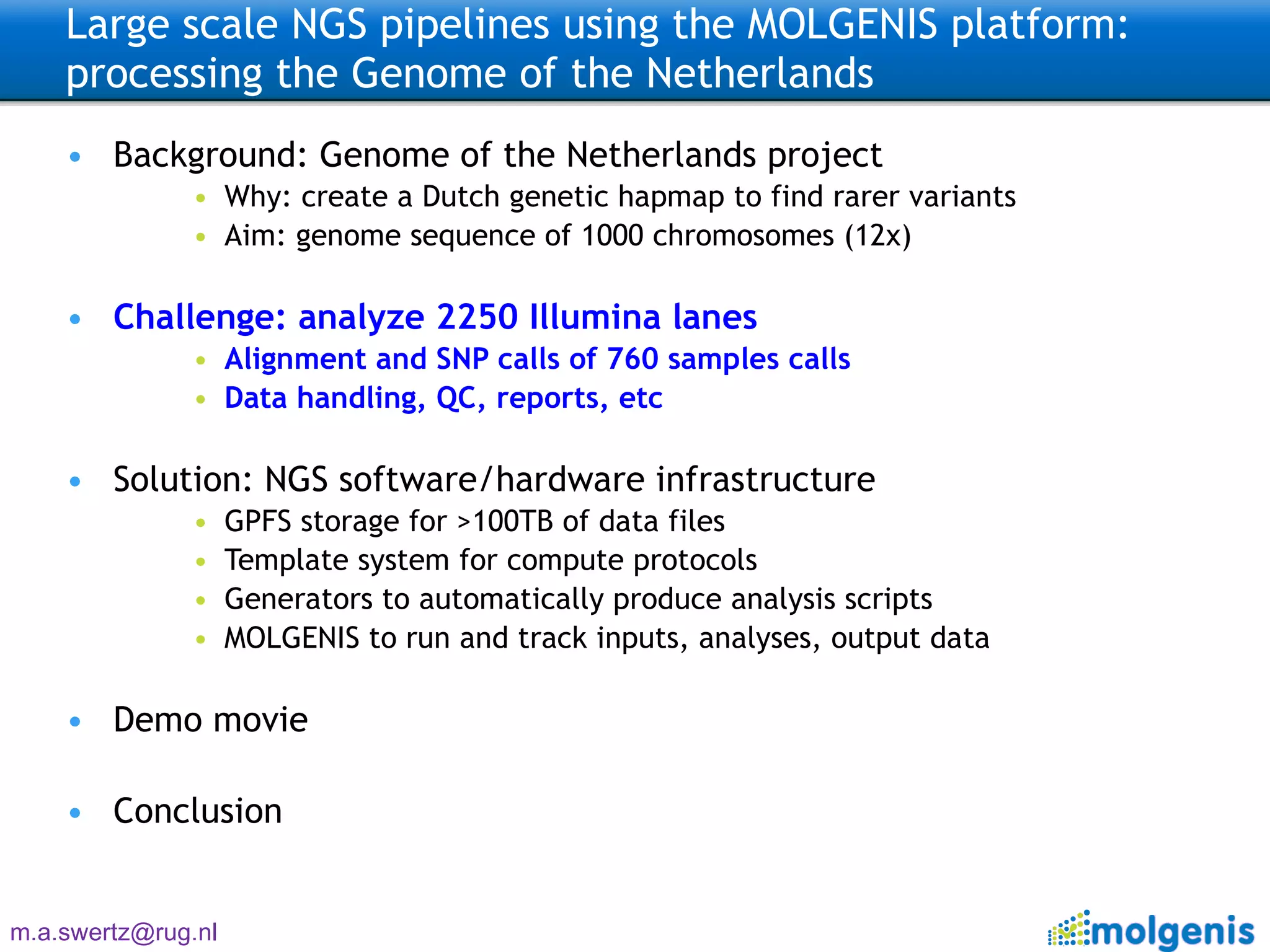 Large scale NGS pipelines using the MOLGENIS platform: processing the Genome of the Netherlands  Background: Genome of the Netherlands project Why: create a Dutch genetic hapmap to find rarer variants Aim: genome sequence of 1000 chromosomes (12x) Challenge: analyze 2250 Illumina lanes Alignment and SNP calls of 760 samples calls Data handling, QC, reports, etc Solution: NGS software/hardware infrastructure GPFS storage for >100TB of data files Template system for compute protocols Generators to automatically produce analysis scripts MOLGENIS to run and track inputs, analyses, output data Demo movie Conclusion 