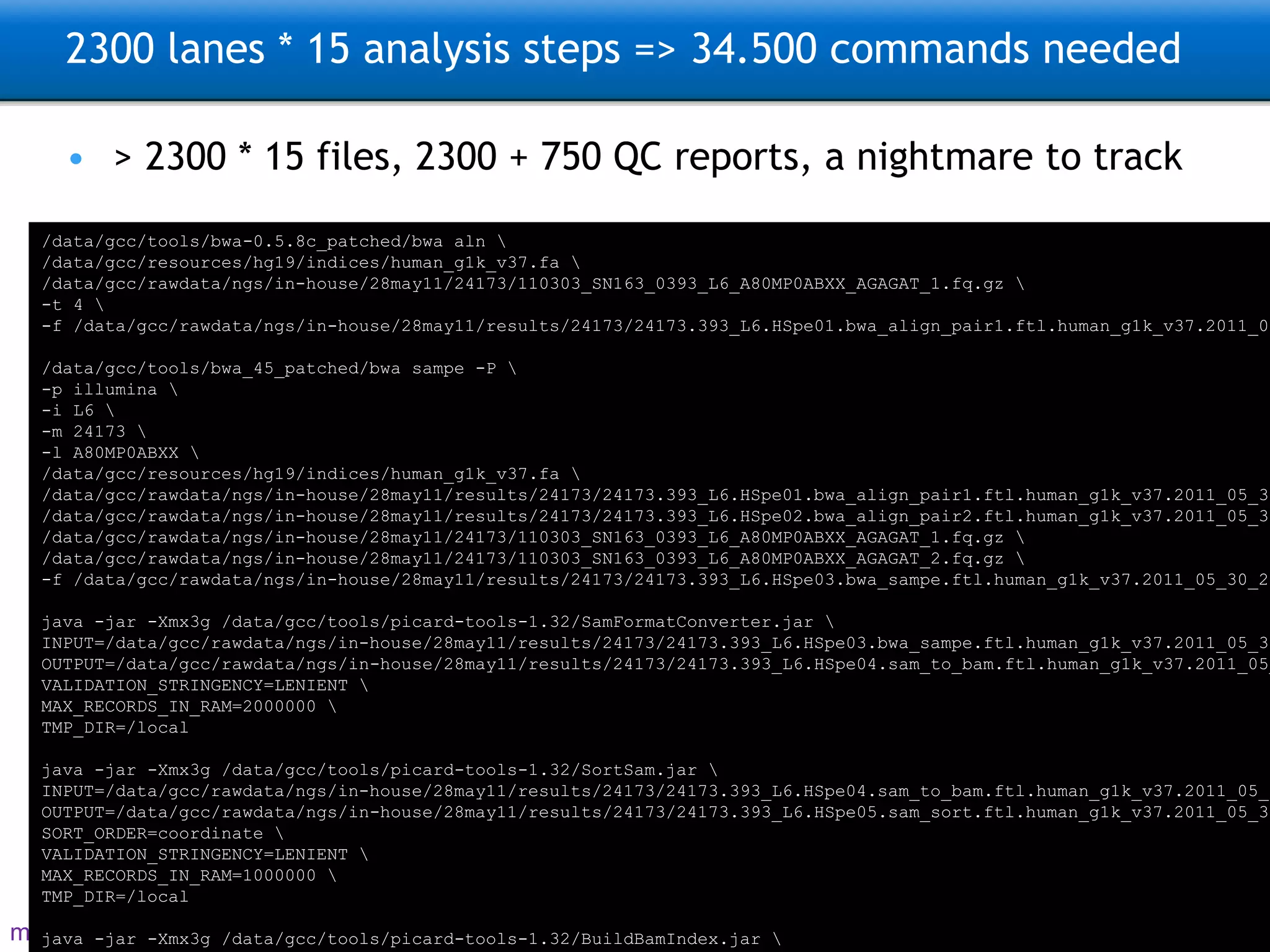 2300 lanes * 15 analysis steps => 34.500 commands needed > 2300 * 15 files, 2300 + 750 QC reports, a nightmare to track /data/gcc/tools/bwa-0.5.8c_patched/bwa aln \ /data/gcc/resources/hg19/indices/human_g1k_v37.fa \ /data/gcc/rawdata/ngs/in-house/28may11/24173/110303_SN163_0393_L6_A80MP0ABXX_AGAGAT_1.fq.gz \ -t 4 \ -f /data/gcc/rawdata/ngs/in-house/28may11/results/24173/24173.393_L6.HSpe01.bwa_align_pair1.ftl.human_g1k_v37.2011_05_30_20_22.1.sai /data/gcc/tools/bwa_45_patched/bwa sampe -P \ -p illumina \ -i L6 \ -m 24173 \ -l A80MP0ABXX \ /data/gcc/resources/hg19/indices/human_g1k_v37.fa \ /data/gcc/rawdata/ngs/in-house/28may11/results/24173/24173.393_L6.HSpe01.bwa_align_pair1.ftl.human_g1k_v37.2011_05_30_20_22.1.sai \ /data/gcc/rawdata/ngs/in-house/28may11/results/24173/24173.393_L6.HSpe02.bwa_align_pair2.ftl.human_g1k_v37.2011_05_30_20_22.2.sai \ /data/gcc/rawdata/ngs/in-house/28may11/24173/110303_SN163_0393_L6_A80MP0ABXX_AGAGAT_1.fq.gz \ /data/gcc/rawdata/ngs/in-house/28may11/24173/110303_SN163_0393_L6_A80MP0ABXX_AGAGAT_2.fq.gz \ -f /data/gcc/rawdata/ngs/in-house/28may11/results/24173/24173.393_L6.HSpe03.bwa_sampe.ftl.human_g1k_v37.2011_05_30_20_22.sam java -jar -Xmx3g /data/gcc/tools/picard-tools-1.32/SamFormatConverter.jar \ INPUT=/data/gcc/rawdata/ngs/in-house/28may11/results/24173/24173.393_L6.HSpe03.bwa_sampe.ftl.human_g1k_v37.2011_05_30_20_22.sam \ OUTPUT=/data/gcc/rawdata/ngs/in-house/28may11/results/24173/24173.393_L6.HSpe04.sam_to_bam.ftl.human_g1k_v37.2011_05_30_20_22.bam \ VALIDATION_STRINGENCY=LENIENT \ MAX_RECORDS_IN_RAM=2000000 \ TMP_DIR=/local java -jar -Xmx3g /data/gcc/tools/picard-tools-1.32/SortSam.jar \ INPUT=/data/gcc/rawdata/ngs/in-house/28may11/results/24173/24173.393_L6.HSpe04.sam_to_bam.ftl.human_g1k_v37.2011_05_30_20_22.bam \ OUTPUT=/data/gcc/rawdata/ngs/in-house/28may11/results/24173/24173.393_L6.HSpe05.sam_sort.ftl.human_g1k_v37.2011_05_30_20_22.sorted.bam \ SORT_ORDER=coordinate \ VALIDATION_STRINGENCY=LENIENT \ MAX_RECORDS_IN_RAM=1000000 \ TMP_DIR=/local java -jar -Xmx3g /data/gcc/tools/picard-tools-1.32/BuildBamIndex.jar \ INPUT=/data/gcc/rawdata/ngs/in-house/28may11/results/24173/24173.393_L6.HSpe05.sam_sort.ftl.human_g1k_v37.2011_05_30_20_22.sorted.bam \ OUTPUT=/data/gcc/rawdata/ngs/in-house/28may11/results/24173/24173.393_L6.HSpe05.sam_sort.ftl.human_g1k_v37.2011_05_30_20_22.sorted.bam.bai \ VALIDATION_STRINGENCY=LENIENT \ MAX_RECORDS_IN_RAM=1000000 \ TMP_DIR=/local 