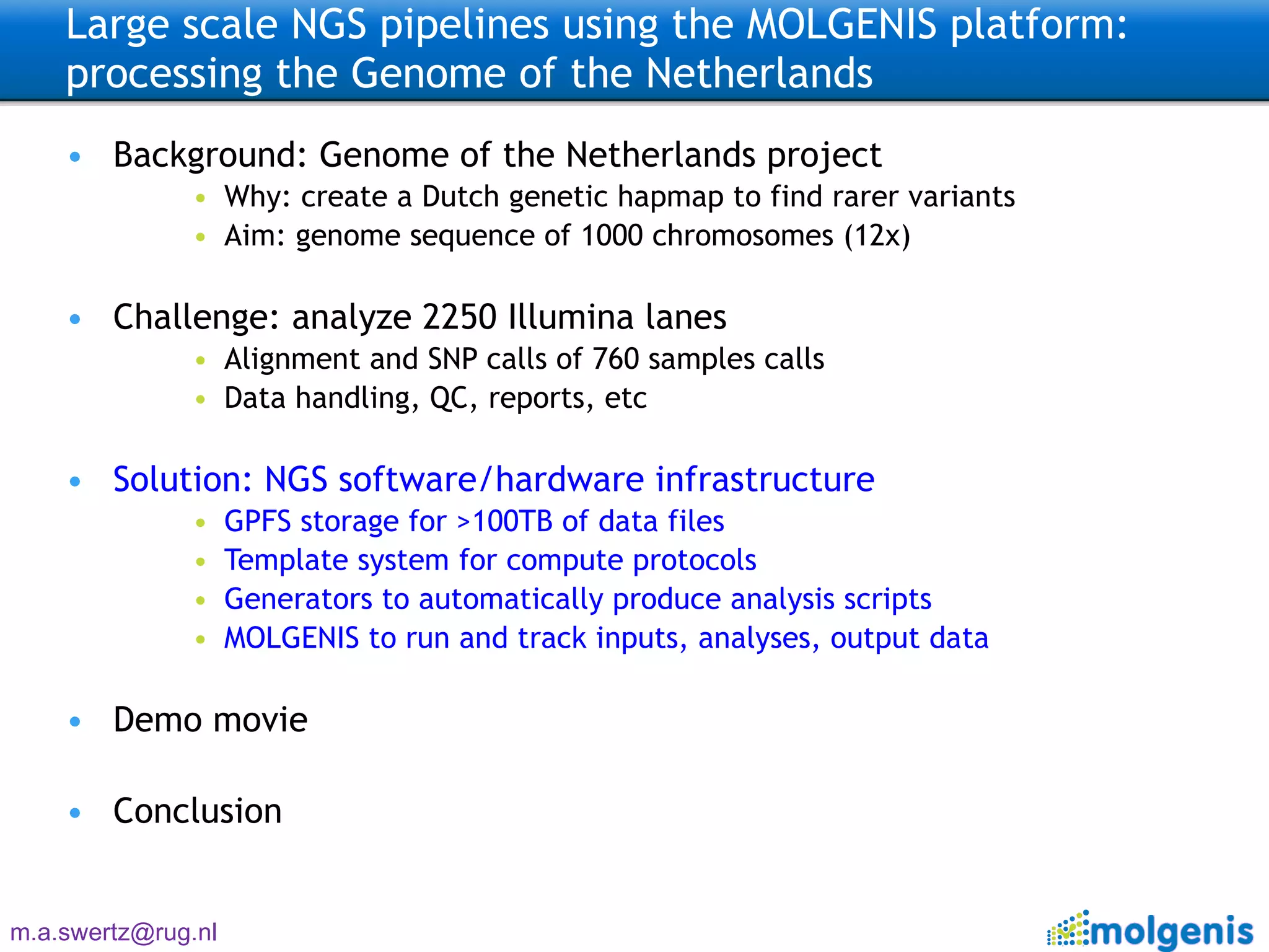 Large scale NGS pipelines using the MOLGENIS platform: processing the Genome of the Netherlands  Background: Genome of the Netherlands project Why: create a Dutch genetic hapmap to find rarer variants Aim: genome sequence of 1000 chromosomes (12x) Challenge: analyze 2250 Illumina lanes Alignment and SNP calls of 760 samples calls Data handling, QC, reports, etc Solution: NGS software/hardware infrastructure GPFS storage for >100TB of data files Template system for compute protocols Generators to automatically produce analysis scripts MOLGENIS to run and track inputs, analyses, output data Demo movie Conclusion 