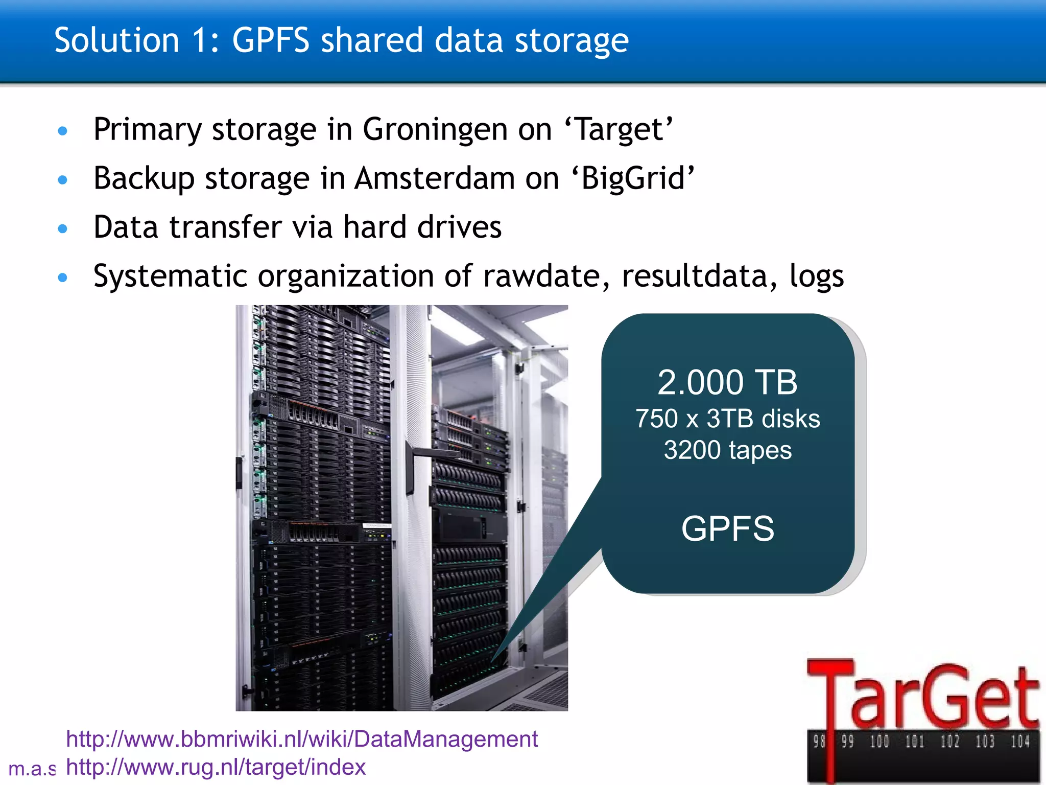 Solution 1: GPFS shared data storage Primary storage in Groningen on ‘Target’ Backup storage in Amsterdam on ‘ BigGrid ’ Data transfer via hard drives Systematic organization of rawdate, resultdata, logs 2.000 TB 750 x 3TB disks 3200 tapes GPFS http://www.bbmriwiki.nl/wiki/DataManagement   http://www.rug.nl/target/index   