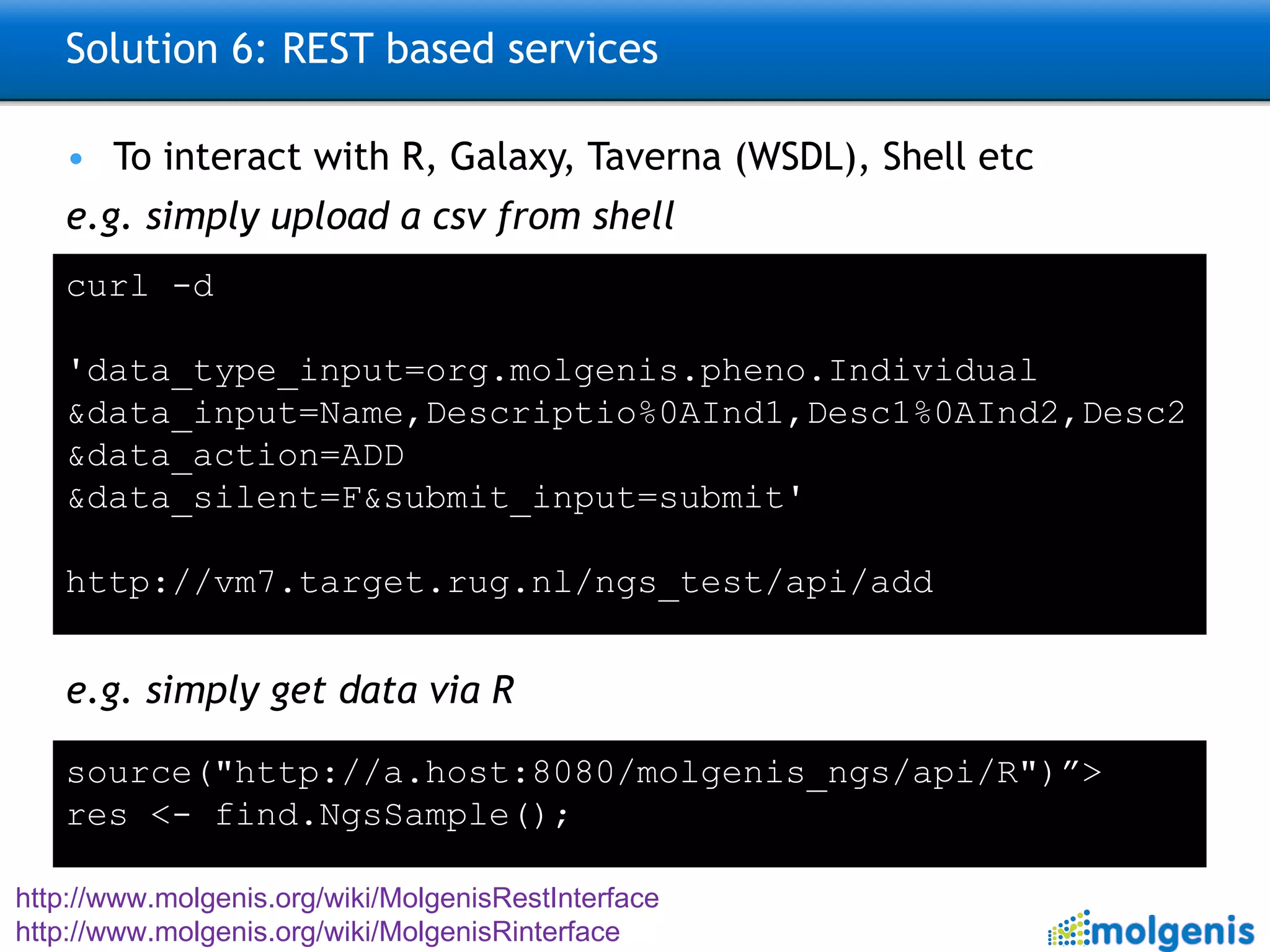 Solution 6: REST based services To interact with R, Galaxy, Taverna (WSDL), Shell etc e.g. simply upload a csv from shell e.g. simply get data via R http://www.molgenis.org/wiki/MolgenisRestInterface http://www.molgenis.org/wiki/MolgenisRinterface   curl -d  'data_type_input=org.molgenis.pheno.Individual &data_input=Name,Descriptio%0AInd1,Desc1%0AInd2,Desc2 &data_action=ADD &data_silent=F&submit_input=submit'   http://vm7.target.rug.nl/ngs_test/api/add source("http://a.host:8080/molgenis_ngs/api/R")”> res <- find.NgsSample(); 