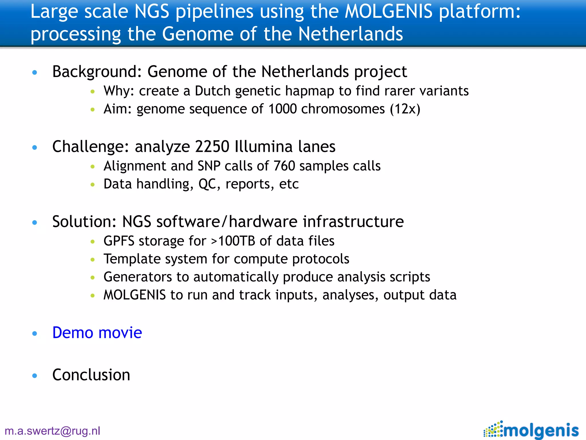 Large scale NGS pipelines using the MOLGENIS platform: processing the Genome of the Netherlands  Background: Genome of the Netherlands project Why: create a Dutch genetic hapmap to find rarer variants Aim: genome sequence of 1000 chromosomes (12x) Challenge: analyze 2250 Illumina lanes Alignment and SNP calls of 760 samples calls Data handling, QC, reports, etc Solution: NGS software/hardware infrastructure GPFS storage for >100TB of data files Template system for compute protocols Generators to automatically produce analysis scripts MOLGENIS to run and track inputs, analyses, output data Demo movie Conclusion 