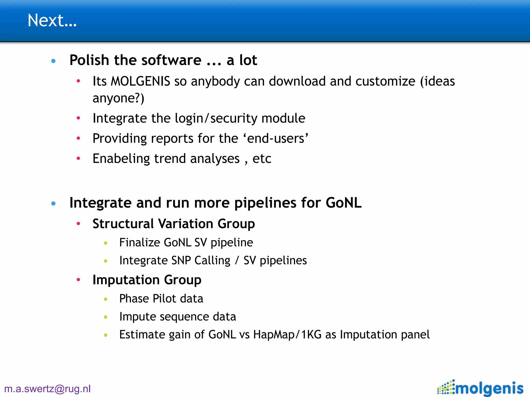 Next… Polish the software ... a lot Its MOLGENIS so anybody can download and customize (ideas anyone?) Integrate the login/security module Providing reports for the ‘end-users’ Enabeling trend analyses , etc Integrate and run more pipelines for GoNL Structural Variation Group Finalize GoNL SV pipeline Integrate SNP Calling / SV pipelines Imputation Group Phase Pilot data Impute sequence data Estimate gain of GoNL vs HapMap/1KG as Imputation panel  