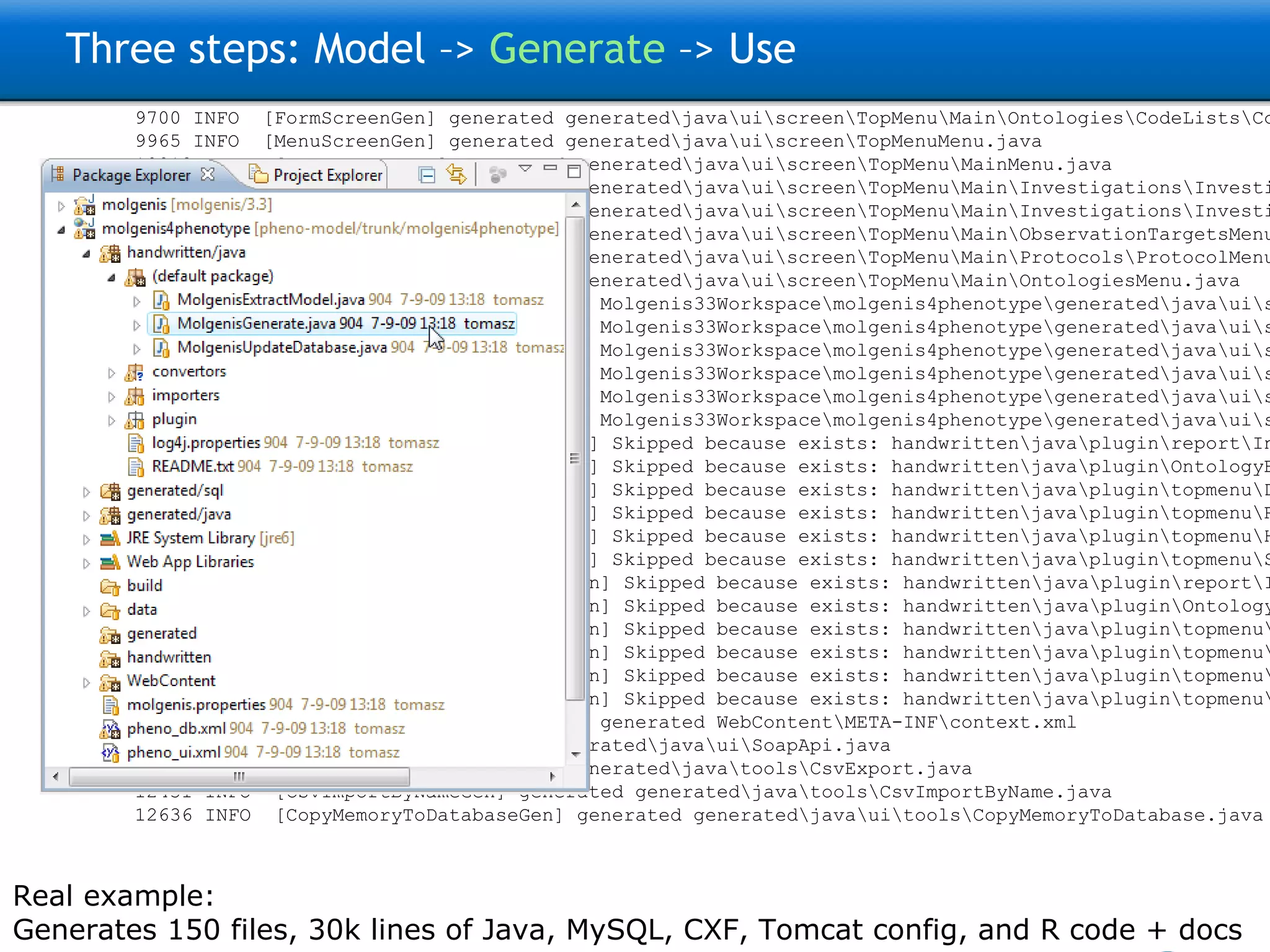 Three steps: Model –>  Generate  –> Use 9200 INFO  [FormScreenGen] generated generated\java\ui\screen\TopMenu\Main\ProtocolsForm.java 9293 INFO  [FormScreenGen] generated generated\java\ui\screen\TopMenu\Main\Protocols\ProtocolMenu\ParametersForm.java 9325 INFO  [FormScreenGen] generated generated\java\ui\screen\TopMenu\Main\Protocols\ProtocolMenu\ProtocolComponentsForm.java 9496 INFO  [FormScreenGen] generated generated\java\ui\screen\TopMenu\Main\Ontologies\OntologyTermsForm.java 9528 INFO  [FormScreenGen] generated generated\java\ui\screen\TopMenu\Main\Ontologies\OntologySourcesForm.java 9606 INFO  [FormScreenGen] generated generated\java\ui\screen\TopMenu\Main\Ontologies\OntologySources\OntologyTermsForm.java 9638 INFO  [FormScreenGen] generated generated\java\ui\screen\TopMenu\Main\Ontologies\CodeListsForm.java 9700 INFO  [FormScreenGen] generated generated\java\ui\screen\TopMenu\Main\Ontologies\CodeLists\CodesForm.java 9965 INFO  [MenuScreenGen] generated generated\java\ui\screen\TopMenuMenu.java 10012 INFO  [MenuScreenGen] generated generated\java\ui\screen\TopMenu\MainMenu.java 10059 INFO  [MenuScreenGen] generated generated\java\ui\screen\TopMenu\Main\Investigations\InvestigationMenuMenu.java 10152 INFO  [MenuScreenGen] generated generated\java\ui\screen\TopMenu\Main\Investigations\InvestigationMenu\ProtocolApplications\ProtocolApplicationMenuMenu.java 10230 INFO  [MenuScreenGen] generated generated\java\ui\screen\TopMenu\Main\ObservationTargetsMenu.java 10293 INFO  [MenuScreenGen] generated generated\java\ui\screen\TopMenu\Main\Protocols\ProtocolMenuMenu.java 10324 INFO  [MenuScreenGen] generated generated\java\ui\screen\TopMenu\Main\OntologiesMenu.java 11354 INFO  [PluginScreenGen] generated Molgenis33Workspace\molgenis4phenotype\generated\java\ui\screen\TopMenu\Main\ReportPlugin.java 11557 INFO  [PluginScreenGen] generated Molgenis33Workspace\molgenis4phenotype\generated\java\ui\screen\TopMenu\Main\Ontologies\OntologyManagerPlugin.java 11604 INFO  [PluginScreenGen] generated Molgenis33Workspace\molgenis4phenotype\generated\java\ui\screen\TopMenu\Model_documentationPlugin.java 11604 INFO  [PluginScreenGen] generated Molgenis33Workspace\molgenis4phenotype\generated\java\ui\screen\TopMenu\RprojectApiPlugin.java 11620 INFO  [PluginScreenGen] generated Molgenis33Workspace\molgenis4phenotype\generated\java\ui\screen\TopMenu\HttpApiPlugin.java 11635 INFO  [PluginScreenGen] generated Molgenis33Workspace\molgenis4phenotype\generated\java\ui\screen\TopMenu\WebServicesApiPlugin.java 11651 WARN  [PluginScreenFTLTemplateGen] Skipped because exists: handwritten\java\plugin\report\InvestigationOverview.ftl 11807 WARN  [PluginScreenFTLTemplateGen] Skipped because exists: handwritten\java\plugin\OntologyBrowser\OntologyBrowserPlugin.ftl 11807 WARN  [PluginScreenFTLTemplateGen] Skipped because exists: handwritten\java\plugin\topmenu\DocumentationScreen.ftl 11807 WARN  [PluginScreenFTLTemplateGen] Skipped because exists: handwritten\java\plugin\topmenu\RprojectApiScreen.ftl 11823 WARN  [PluginScreenFTLTemplateGen] Skipped because exists: handwritten\java\plugin\topmenu\HttpAPiScreen.ftl 11823 WARN  [PluginScreenFTLTemplateGen] Skipped because exists: handwritten\java\plugin\topmenu\SoapApiScreen.ftl 11854 WARN  [PluginScreenJavaTemplateGen] Skipped because exists: handwritten\java\plugin\report\InvestigationOverview.java 12057 WARN  [PluginScreenJavaTemplateGen] Skipped because exists: handwritten\java\plugin\OntologyBrowser\OntologyBrowserPlugin.java 12072 WARN  [PluginScreenJavaTemplateGen] Skipped because exists: handwritten\java\plugin\topmenu\DocumentationScreen.java 12088 WARN  [PluginScreenJavaTemplateGen] Skipped because exists: handwritten\java\plugin\topmenu\RprojectApiScreen.java 12088 WARN  [PluginScreenJavaTemplateGen] Skipped because exists: handwritten\java\plugin\topmenu\HttpAPiScreen.java 12088 WARN  [PluginScreenJavaTemplateGen] Skipped because exists: handwritten\java\plugin\topmenu\SoapApiScreen.java 12103 INFO  [MolgenisServletContextGen] generated WebContent\META-INF\context.xml 12259 INFO  [SoapApiGen] generated generated\java\ui\SoapApi.java 12353 INFO  [CsvExportGen] generated generated\java\tools\CsvExport.java 12431 INFO  [CsvImportByNameGen] generated generated\java\tools\CsvImportByName.java 12636 INFO  [CopyMemoryToDatabaseGen] generated generated\java\ui\tools\CopyMemoryToDatabase.java Real example: Generates 150 files, 30k lines of Java, MySQL, CXF, Tomcat config, and R code + docs 