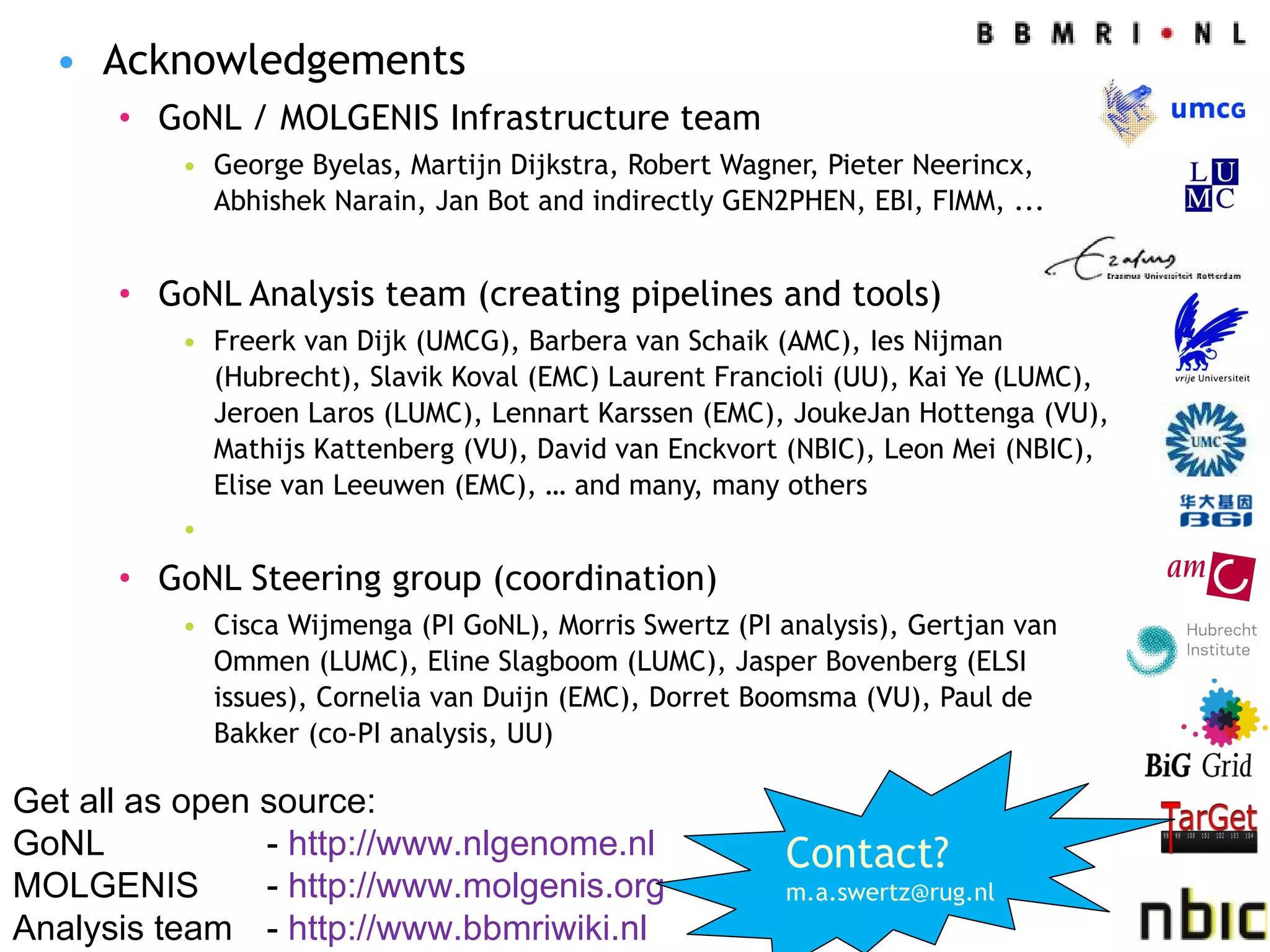 Acknowledgements GoNL / MOLGENIS Infrastructure team George Byelas, Martijn Dijkstra, Robert Wagner, Pieter Neerincx, Abhishek Narain, Jan Bot and indirectly GEN2PHEN, EBI, FIMM, ... GoNL Analysis team (creating pipelines and tools) Freerk van Dijk (UMCG), Barbera van Schaik (AMC), Ies Nijman (Hubrecht), Slavik Koval (EMC) Laurent Francioli (UU), Kai Ye (LUMC), Jeroen Laros (LUMC), Lennart Karssen (EMC), JoukeJan Hottenga (VU), Mathijs Kattenberg (VU), David van Enckvort (NBIC), Leon Mei (NBIC), Elise van Leeuwen (EMC), … and many, many others GoNL Steering group (coordination) Cisca Wijmenga (PI GoNL), Morris Swertz (PI analysis), Gertjan van Ommen (LUMC), Eline Slagboom (LUMC), Jasper Bovenberg (ELSI issues), Cornelia van Duijn (EMC), Dorret Boomsma (VU), Paul de Bakker (co-PI analysis, UU)  Get all as open source: GoNL -  http://www.nlgenome.nl MOLGENIS  -  http://www.molgenis.org   Analysis team -  http://www.bbmriwiki.nl   Contact? [email_address] 