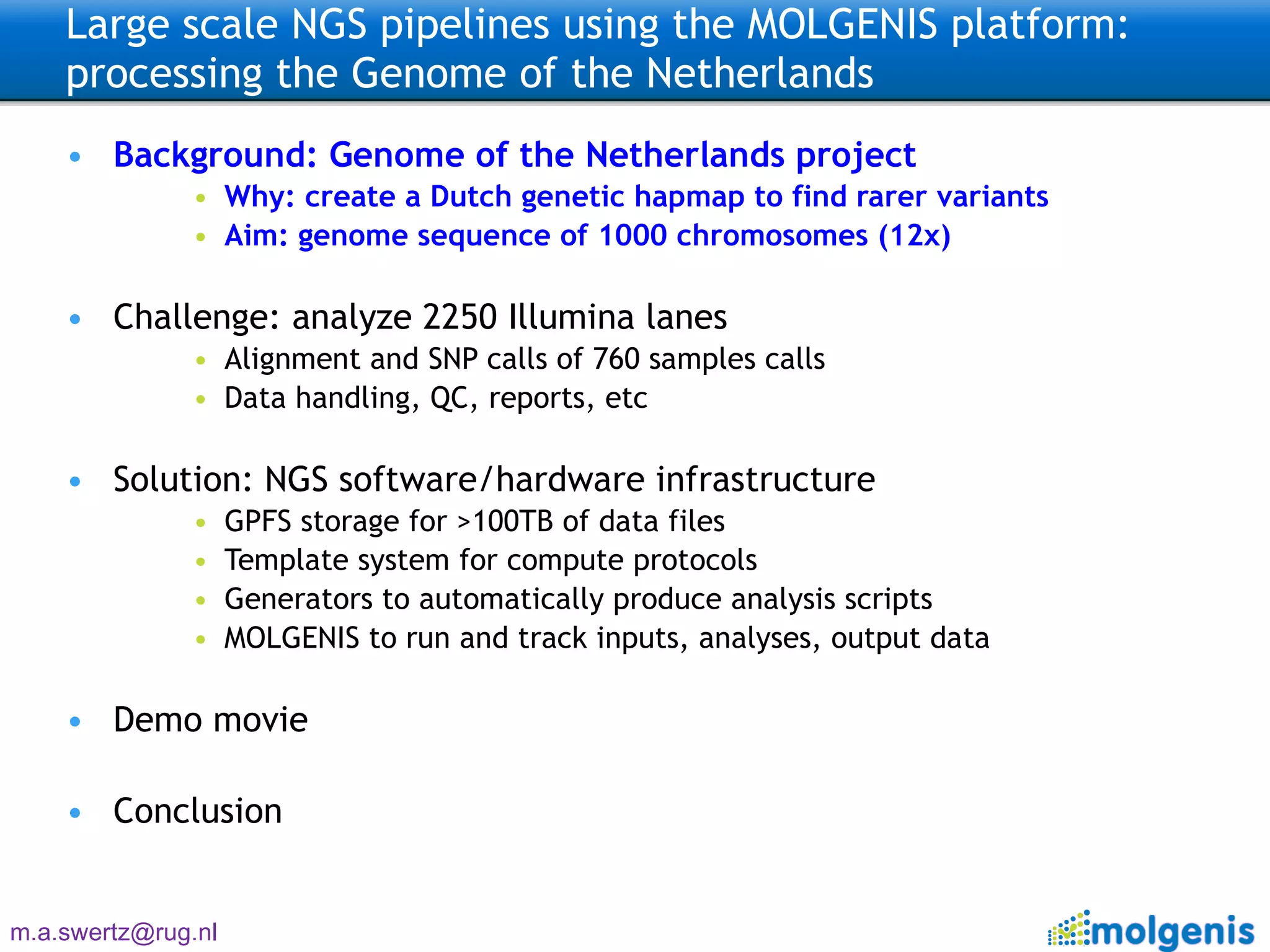 Large scale NGS pipelines using the MOLGENIS platform: processing the Genome of the Netherlands  Background: Genome of the Netherlands project Why: create a Dutch genetic hapmap to find rarer variants Aim: genome sequence of 1000 chromosomes (12x) Challenge: analyze 2250 Illumina lanes Alignment and SNP calls of 760 samples calls Data handling, QC, reports, etc Solution: NGS software/hardware infrastructure GPFS storage for >100TB of data files Template system for compute protocols Generators to automatically produce analysis scripts MOLGENIS to run and track inputs, analyses, output data Demo movie Conclusion 