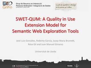 SWET-­‐QUM:	
  A	
  Quality	
  in	
  Use	
  
    Extension	
  Model	
  for	
  
Seman;c	
  Web	
  Explora;on	
  Tools	
  
  José	
  Luis	
  González,	
  Roberto	
  García,	
  Josep	
  Maria	
  BruneI,	
  
                   Rosa	
  Gil	
  and	
  Juan	
  Manuel	
  Gimeno	
  
                                            	
  
                            Universitat	
  de	
  Lleida	
  
 