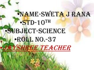 •NAME-SWETA J RANA
TH
•STD-10
•SUBJECT-SCIENCE
•ROLL NO.-37
•JAYSHREE TEACHER

 