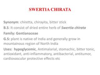 SWERTIA CHIRATA
Synonym: chiretta, chirayita, bitter stick
B.S: It consist of dried entire herb of Swertia chirata
Family: Gentianaceae
G.S: plant is native of India and generally grow in
mountainous region of North India
Uses: hypoglycemic, Antimalarial, stomachic, bitter tonic,
antioxidant, anti-inflammatory, antibacterial, antitumor,
cardiovascular protective effects etc
 