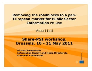 Removing the roadblocks to a pan-
European market for Public Sector
       Information re-use

                 #daa11psi

    Share-PSI workshop,
 Brussels, 10 - 11 May 2011
  Richard Swetenham
  Information Society and Media Directorate
  European Commission
 
