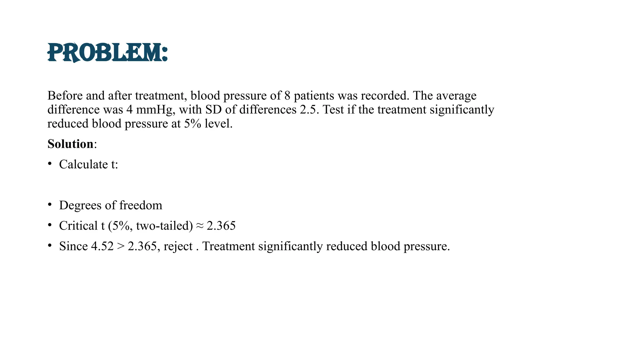 Problem:
Before and after treatment, blood pressure of 8 patients was recorded. The average
difference was 4 mmHg, with SD of differences 2.5. Test if the treatment significantly
reduced blood pressure at 5% level.
Solution:
• Calculate t:
• Degrees of freedom
• Critical t (5%, two-tailed) ≈ 2.365
• Since 4.52 > 2.365, reject . Treatment significantly reduced blood pressure.
 