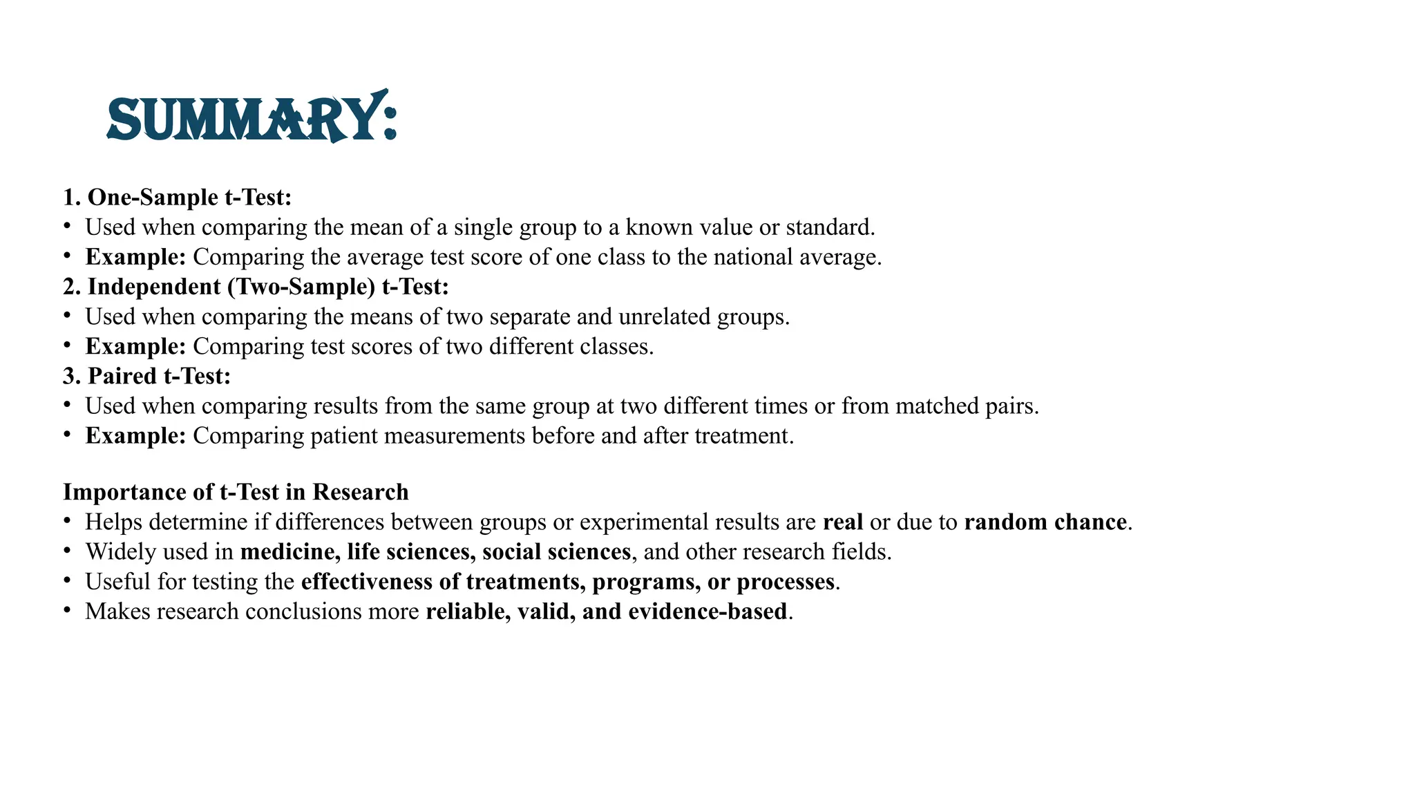 Summary:
1. One-Sample t-Test:
• Used when comparing the mean of a single group to a known value or standard.
• Example: Comparing the average test score of one class to the national average.
2. Independent (Two-Sample) t-Test:
• Used when comparing the means of two separate and unrelated groups.
• Example: Comparing test scores of two different classes.
3. Paired t-Test:
• Used when comparing results from the same group at two different times or from matched pairs.
• Example: Comparing patient measurements before and after treatment.
Importance of t-Test in Research
• Helps determine if differences between groups or experimental results are real or due to random chance.
• Widely used in medicine, life sciences, social sciences, and other research fields.
• Useful for testing the effectiveness of treatments, programs, or processes.
• Makes research conclusions more reliable, valid, and evidence-based.
 