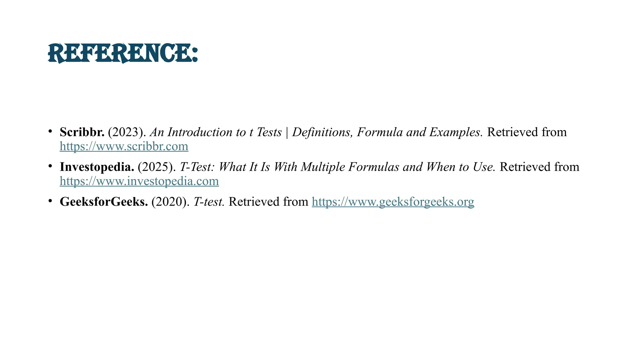 Reference:
• Scribbr. (2023). An Introduction to t Tests | Definitions, Formula and Examples. Retrieved from
https://www.scribbr.com
• Investopedia. (2025). T-Test: What It Is With Multiple Formulas and When to Use. Retrieved from
https://www.investopedia.com
• GeeksforGeeks. (2020). T-test. Retrieved from https://www.geeksforgeeks.org
 