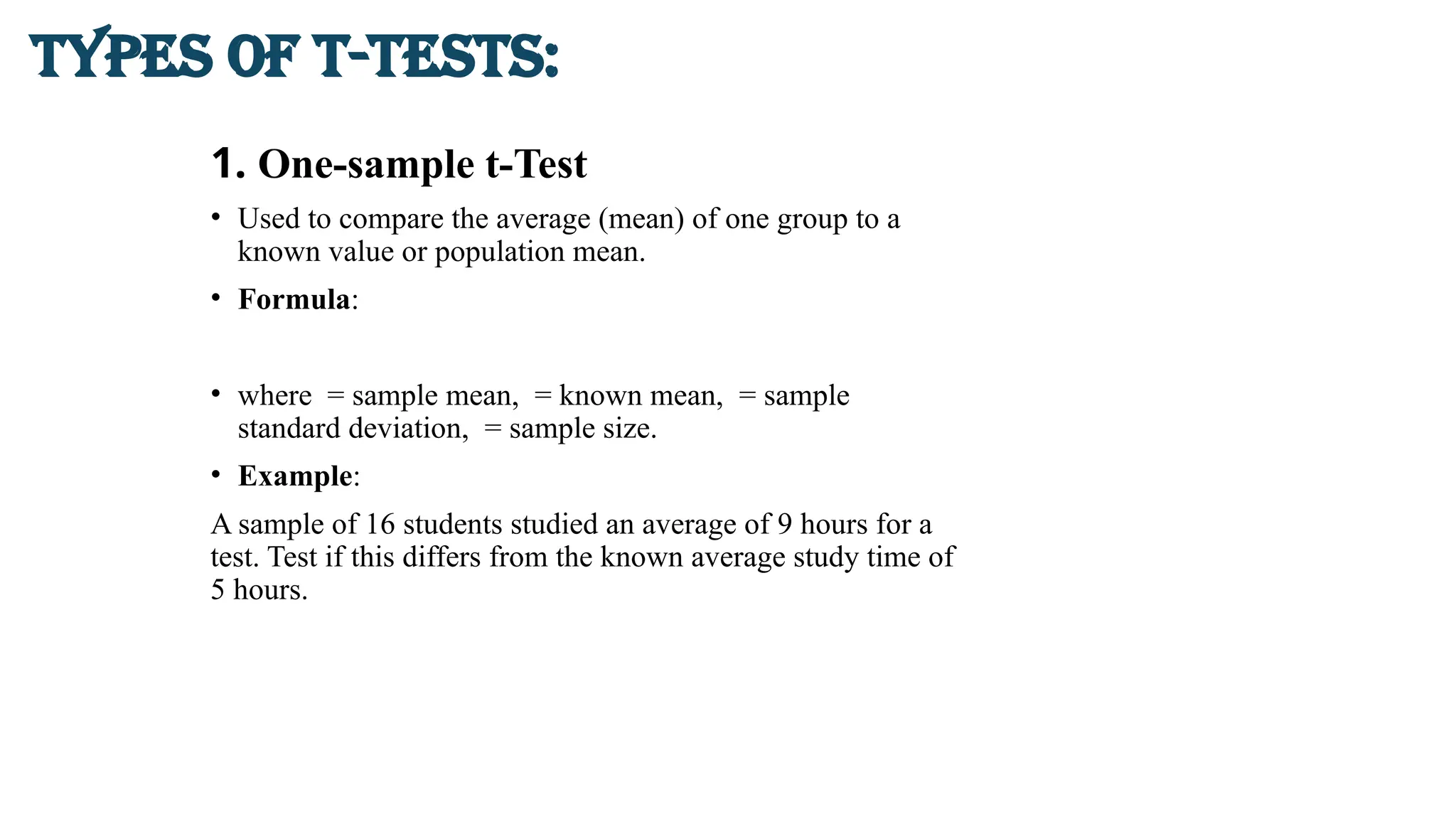 1. One-sample t-Test
• Used to compare the average (mean) of one group to a
known value or population mean.
• Formula:
• where = sample mean, = known mean, = sample
standard deviation, = sample size.
• Example:
A sample of 16 students studied an average of 9 hours for a
test. Test if this differs from the known average study time of
5 hours.
Types of t-Tests:
 