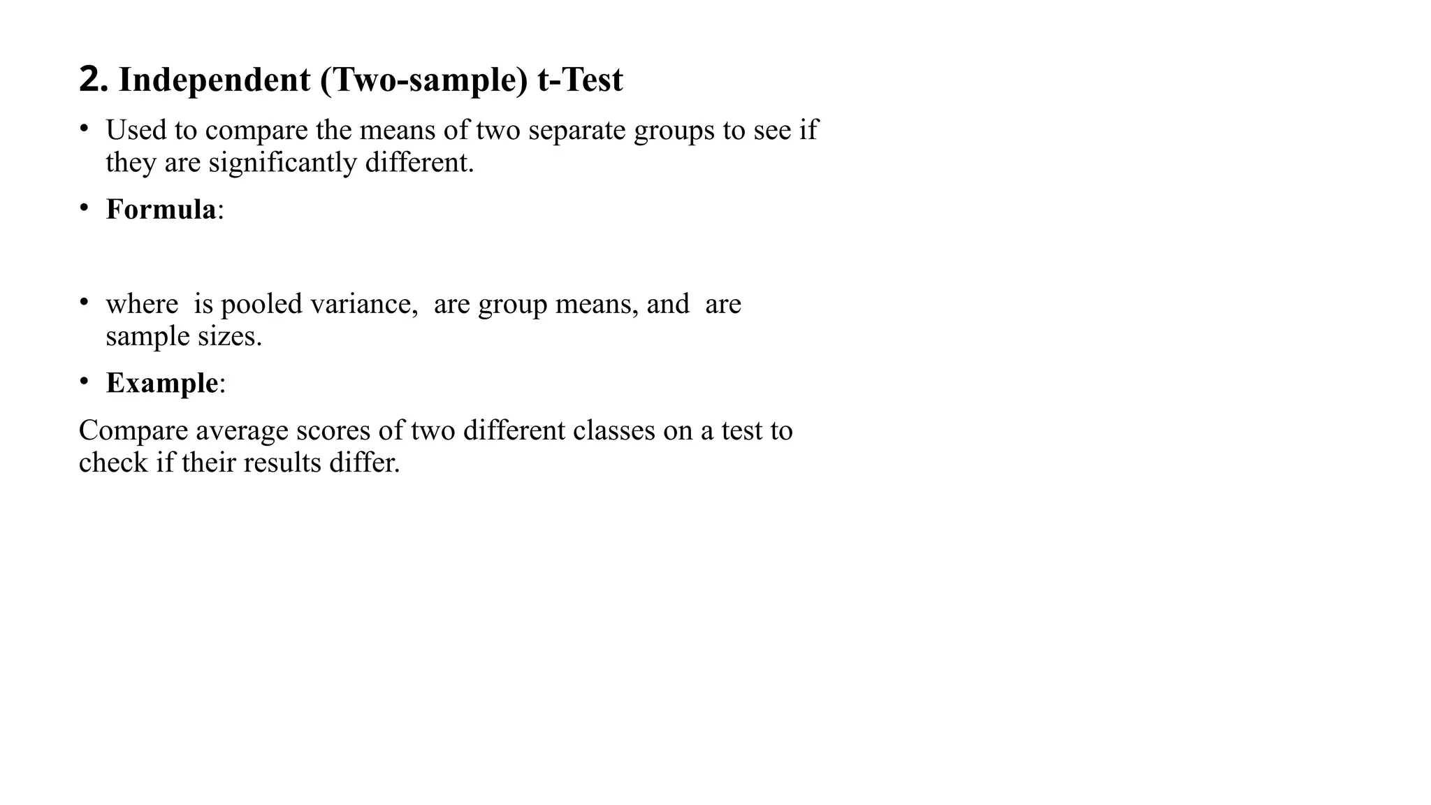 2. Independent (Two-sample) t-Test
• Used to compare the means of two separate groups to see if
they are significantly different.
• Formula:
• where is pooled variance, are group means, and are
sample sizes.
• Example:
Compare average scores of two different classes on a test to
check if their results differ.
 