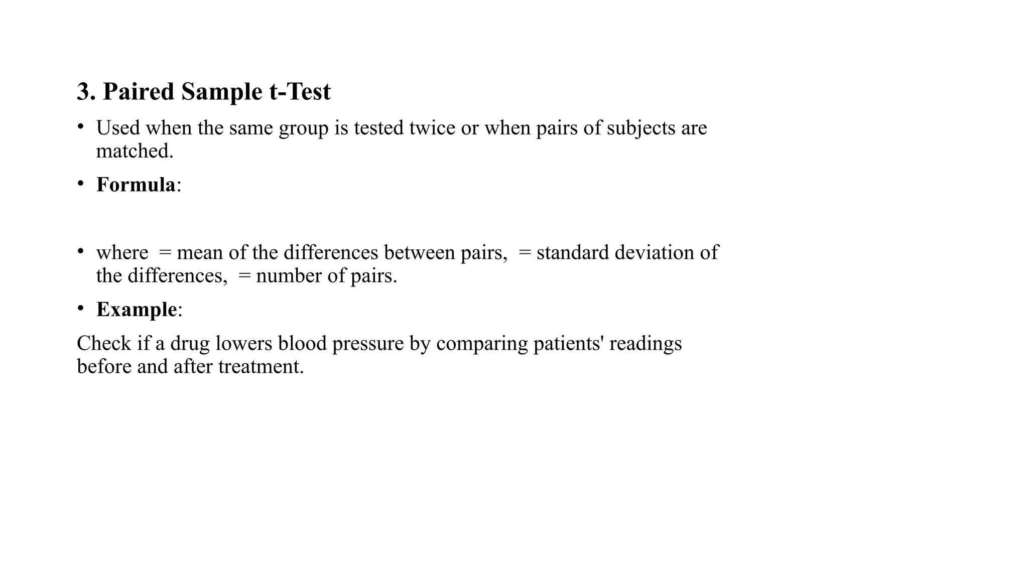 3. Paired Sample t-Test
• Used when the same group is tested twice or when pairs of subjects are
matched.
• Formula:
• where = mean of the differences between pairs, = standard deviation of
the differences, = number of pairs.
• Example:
Check if a drug lowers blood pressure by comparing patients' readings
before and after treatment.
 