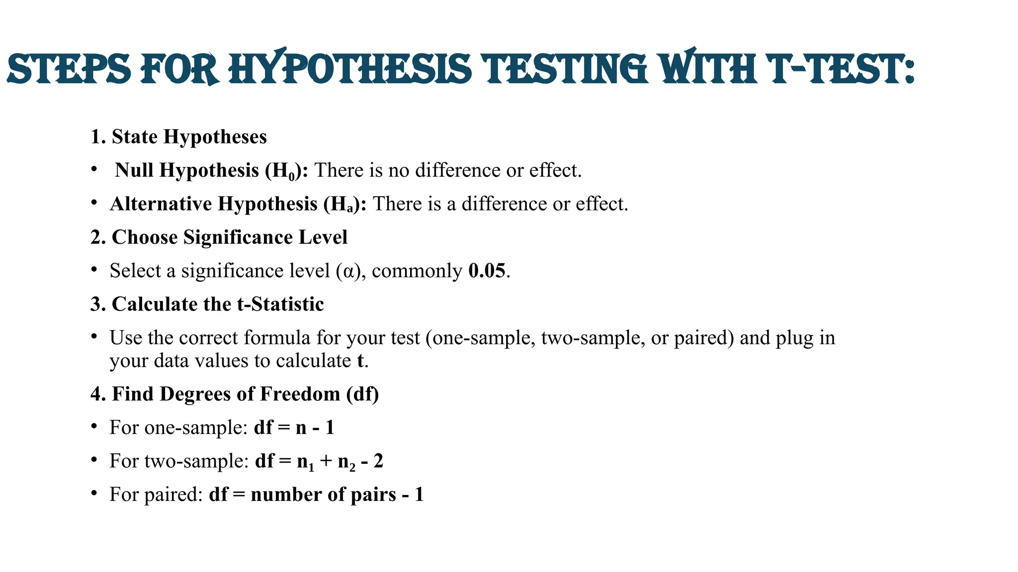 Steps for Hypothesis testing with t-test:
1. State Hypotheses
• Null Hypothesis (H ):
₀ There is no difference or effect.
• Alternative Hypothesis (H ):
ₐ There is a difference or effect.
2. Choose Significance Level
• Select a significance level (α), commonly 0.05.
3. Calculate the t-Statistic
• Use the correct formula for your test (one-sample, two-sample, or paired) and plug in
your data values to calculate t.
4. Find Degrees of Freedom (df)
• For one-sample: df = n - 1
• For two-sample: df = n + n - 2
₁ ₂
• For paired: df = number of pairs - 1
 