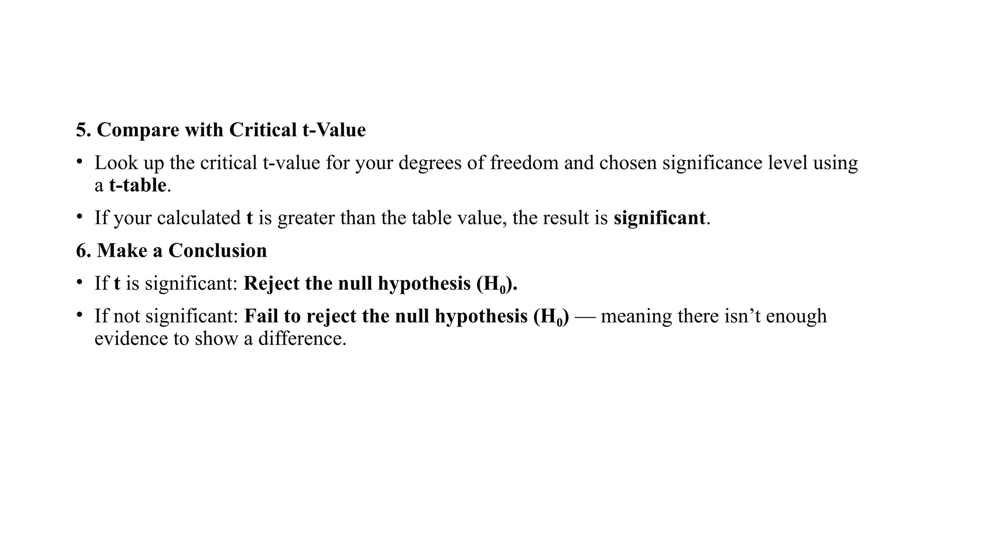 5. Compare with Critical t-Value
• Look up the critical t-value for your degrees of freedom and chosen significance level using
a t-table.
• If your calculated t is greater than the table value, the result is significant.
6. Make a Conclusion
• If t is significant: Reject the null hypothesis (H ).
₀
• If not significant: Fail to reject the null hypothesis (H )
₀ — meaning there isn’t enough
evidence to show a difference.
 