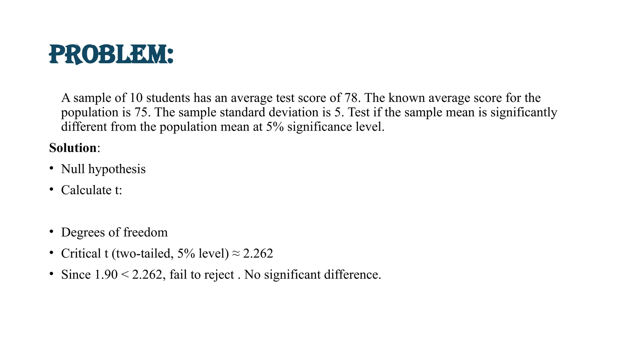 Problem:
A sample of 10 students has an average test score of 78. The known average score for the
population is 75. The sample standard deviation is 5. Test if the sample mean is significantly
different from the population mean at 5% significance level.
Solution:
• Null hypothesis
• Calculate t:
• Degrees of freedom
• Critical t (two-tailed, 5% level) ≈ 2.262
• Since 1.90 < 2.262, fail to reject . No significant difference.
 