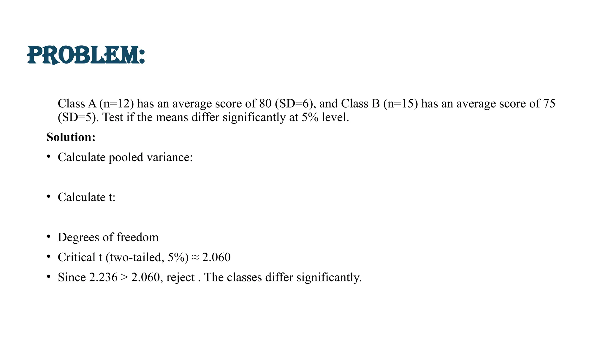 Class A (n=12) has an average score of 80 (SD=6), and Class B (n=15) has an average score of 75
(SD=5). Test if the means differ significantly at 5% level.
Solution:
• Calculate pooled variance:
• Calculate t:
• Degrees of freedom
• Critical t (two-tailed, 5%) ≈ 2.060
• Since 2.236 > 2.060, reject . The classes differ significantly.
Problem:
 