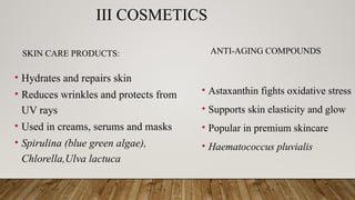 III COSMETICS
SKIN CARE PRODUCTS:
• Hydrates and repairs skin
• Reduces wrinkles and protects from
UV rays
• Used in creams, serums and masks
• Spirulina (blue green algae),
Chlorella,Ulva lactuca
ANTI-AGING COMPOUNDS
• Astaxanthin fights oxidative stress
• Supports skin elasticity and glow
• Popular in premium skincare
• Haematococcus pluvialis
 