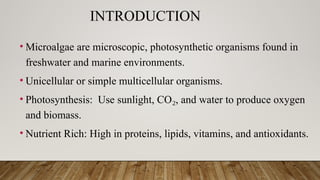 INTRODUCTION
• Microalgae are microscopic, photosynthetic organisms found in
freshwater and marine environments.
• Unicellular or simple multicellular organisms.
• Photosynthesis: Use sunlight, CO , and water to produce oxygen
₂
and biomass.
• Nutrient Rich: High in proteins, lipids, vitamins, and antioxidants.
 