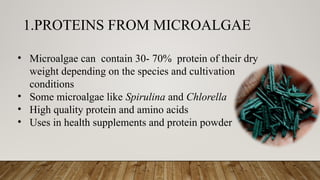 1.PROTEINS FROM MICROALGAE
• Microalgae can contain 30- 70% protein of their dry
weight depending on the species and cultivation
conditions
• Some microalgae like Spirulina and Chlorella
• High quality protein and amino acids
• Uses in health supplements and protein powder
 