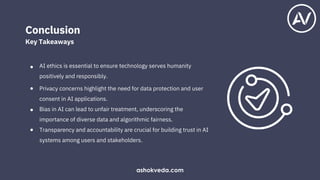 AI ethics is essential to ensure technology serves humanity
positively and responsibly.
Privacy concerns highlight the need for data protection and user
consent in AI applications.
Bias in AI can lead to unfair treatment, underscoring the
importance of diverse data and algorithmic fairness.
Transparency and accountability are crucial for building trust in AI
systems among users and stakeholders.
Conclusion
Key Takeaways
●
●
●
●
ashokveda.com
 