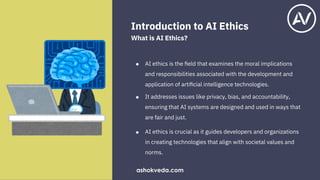 Introduction to AI Ethics
What is AI Ethics?
●
●
●
AI ethics is the ﬁeld that examines the moral implications
and responsibilities associated with the development and
application of artiﬁcial intelligence technologies.
It addresses issues like privacy, bias, and accountability,
ensuring that AI systems are designed and used in ways that
are fair and just.
AI ethics is crucial as it guides developers and organizations
in creating technologies that align with societal values and
norms.
ashokveda.com
 