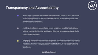 Holding developers accountable for AI outcomes establishes legal and
ethical standards. Regular audits and third-party assessments can help
maintain compliance.
Ensuring AI systems are understandable allows users to trust decisions
made by algorithms. Clear documentation and user-friendly interfaces
enhance comprehension.
Engaging stakeholders in the development process fosters transparency.
Feedback from diverse groups can lead to better, more responsible AI
solutions.
Transparency and Accountability
ashokveda.com
 